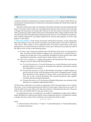 148 Research Methodology
‘economic barometers measuring the economic phenomenon in all its aspects either directly by
measuring the same phenomenon or indirectly by measuring something else which reflects upon the
main phenomenon.
But index numbers have their own limitations with which researcher must always keep himself
aware. For instance, index numbers are only approximate indicators and as such give only a fair idea
of changes but cannot give an accurate idea. Chances of error also remain at one point or the other
while constructing an index number but this does not diminish the utility of index numbers for they still
can indicate the trend of the phenomenon being measured. However, to avoid fallacious conclusions,
index numbers prepared for one purpose should not be used for other purposes or for the same
purpose at other places.
2. Time series analysis: In the context of economic and business researches, we may obtain quite
often data relating to some time period concerning a given phenomenon. Such data is labelled as
‘Time Series’. More clearly it can be stated that series of successive observations of the given
phenomenon over a period of time are referred to as time series. Such series are usually the result of
the effects of one or more of the following factors:
(i) Secular trend or long term trend that shows the direction of the series in a long period of
time. The effect of trend (whether it happens to be a growth factor or a decline factor) is
gradual, but extends more or less consistently throughout the entire period of time under
consideration. Sometimes, secular trend is simply stated as trend (or T).
(ii) Short time oscillations i.e., changes taking place in the short period of time only and such
changes can be the effect of the following factors:
(a) Cyclical fluctuations (or C) are the fluctuations as a result of business cycles and are
generally referred to as long term movements that represent consistently recurring
rises and declines in an activity.
(b) Seasonal fluctuations (or S) are of short duration occurring in a regular sequence at
specific intervals of time. Such fluctuations are the result of changing seasons. Usually
these fluctuations involve patterns of change within a year that tend to be repeated
from year to year. Cyclical fluctuations and seasonal fluctuations taken together
constitute short-period regular fluctuations.
(c) Irregular fluctuations (or I), also known as Random fluctuations, are variations which
take place in a completely unpredictable fashion.
All these factors stated above are termed as components of time series and when we try to analyse
time series, we try to isolate and measure the effects of various types of these factors on a series. To
study the effect of one type of factor, the other type of factor is eliminated from the series. The given
series is, thus, left with the effects of one type of factor only.
For analysing time series, we usually have two models; (1) multiplicative model; and (2) additive
model. Multiplicative model assumes that the various components interact in a multiplicative manner
to produce the given values of the overall time series and can be stated as under:
Y = T × C × S × I
where
Y = observed values of time series, T = Trend, C = Cyclical fluctuations, S = Seasonal fluctuations,
I = Irregular fluctuations.
 