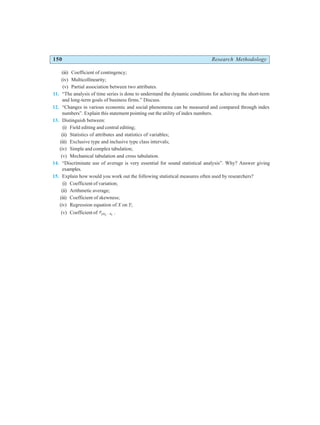 150 Research Methodology
(iii) Coefficient of contingency;
(iv) Multicollinearity;
(v) Partial association between two attributes.
11. “The analysis of time series is done to understand the dynamic conditions for achieving the short-term
and long-term goals of business firms.” Discuss.
12. “Changes in various economic and social phenomena can be measured and compared through index
numbers”. Explain this statement pointing out the utility of index numbers.
13. Distinguish between:
(i) Field editing and central editing;
(ii) Statistics of attributes and statistics of variables;
(iii) Exclusive type and inclusive type class intervals;
(iv) Simple and complex tabulation;
(v) Mechanical tabulation and cross tabulation.
14. “Discriminate use of average is very essential for sound statistical analysis”. Why? Answer giving
examples.
15. Explain how would you work out the following statistical measures often used by researchers?
(i) Coefficient of variation;
(ii) Arithmetic average;
(iii) Coefficient of skewness;
(iv) Regression equation of X on Y;
(v) Coefficient of ryx x
2 1
⋅ .
 