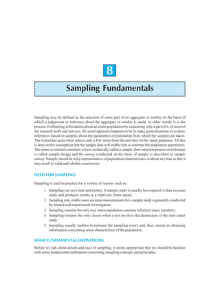 152 Research Methodology
8
Sampling Fundamentals
Sampling may be defined as the selection of some part of an aggregate or totality on the basis of
which a judgement or inference about the aggregate or totality is made. In other words, it is the
process of obtaining information about an entire population by examining only a part of it. In most of
the research work and surveys, the usual approach happens to be to make generalisations or to draw
inferences based on samples about the parameters of population from which the samples are taken.
The researcher quite often selects only a few items from the universe for his study purposes. All this
is done on the assumption that the sample data will enable him to estimate the population parameters.
The items so selected constitute what is technically called a sample, their selection process or technique
is called sample design and the survey conducted on the basis of sample is described as sample
survey. Sample should be truly representative of population characteristics without any bias so that it
may result in valid and reliable conclusions.
NEED FOR SAMPLING
Sampling is used in practice for a variety of reasons such as:
1. Sampling can save time and money. A sample study is usually less expensive than a census
study and produces results at a relatively faster speed.
2. Sampling may enable more accurate measurements for a sample study is generally conducted
by trained and experienced investigators.
3. Sampling remains the only way when population contains infinitely many members.
4. Sampling remains the only choice when a test involves the destruction of the item under
study.
5. Sampling usually enables to estimate the sampling errors and, thus, assists in obtaining
information concerning some characteristic of the population.
SOME FUNDAMENTAL DEFINITIONS
Before we talk about details and uses of sampling, it seems appropriate that we should be familiar
with some fundamental definitions concerning sampling concepts and principles.
 