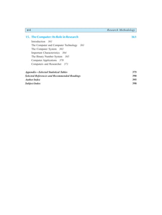 xvi Research Methodology
15. The Computer: Its Role in Research 361
Introduction 361
The Computer and Computer Technology 361
The Computer System 363
Important Characteristics 364
The Binary Number System 365
Computer Applications 370
Computers and Researcher 371
Appendix—Selected Statistical Tables 375
Selected References and Recommended Readings 390
Author Index 395
Subject Index 398
 