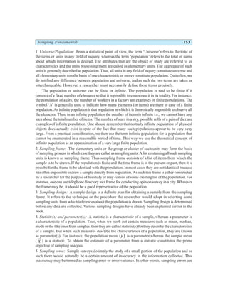 Sampling Fundamentals 153
1. Universe/Population: From a statistical point of view, the term ‘Universe’refers to the total of
the items or units in any field of inquiry, whereas the term ‘population’ refers to the total of items
about which information is desired. The attributes that are the object of study are referred to as
characteristics and the units possessing them are called as elementary units. The aggregate of such
units is generally described as population. Thus, all units in any field of inquiry constitute universe and
all elementary units (on the basis of one characteristic or more) constitute population. Quit often, we
do not find any difference between population and universe, and as such the two terms are taken as
interchangeable. However, a researcher must necessarily define these terms precisely.
The population or universe can be finite or infinite. The population is said to be finite if it
consists of a fixed number of elements so that it is possible to enumerate it in its totality. For instance,
the population of a city, the number of workers in a factory are examples of finite populations. The
symbol ‘N’ is generally used to indicate how many elements (or items) are there in case of a finite
population. An infinite population is that population in which it is theoretically impossible to observe all
the elements. Thus, in an infinite population the number of items is infinite i.e., we cannot have any
idea about the total number of items. The number of stars in a sky, possible rolls of a pair of dice are
examples of infinite population. One should remember that no truly infinite population of physical
objects does actually exist in spite of the fact that many such populations appear to be very very
large. From a practical consideration, we then use the term infinite population for a population that
cannot be enumerated in a reasonable period of time. This way we use the theoretical concept of
infinite population as an approximation of a very large finite population.
2. Sampling frame: The elementary units or the group or cluster of such units may form the basis
of sampling process in which case they are called as sampling units. A list containing all such sampling
units is known as sampling frame. Thus sampling frame consists of a list of items from which the
sample is to be drawn. If the population is finite and the time frame is in the present or past, then it is
possibe for the frame to be identical with the population. In most cases they are not identical because
it is often impossible to draw a sample directly from population. As such this frame is either constructed
by a researcher for the purpose of his study or may consist of some existing list of the population. For
instance, one can use telephone directory as a frame for conducting opinion survey in a city. Whatever
the frame may be, it should be a good representative of the population.
3. Sampling design: A sample design is a definite plan for obtaining a sample from the sampling
frame. It refers to the technique or the procedure the researcher would adopt in selecting some
sampling units from which inferences about the population is drawn. Sampling design is determined
before any data are collected. Various sampling designs have already been explained earlier in the
book.
4. Statisitc(s) and parameter(s): A statistic is a characteristic of a sample, whereas a parameter is
a characteristic of a population. Thus, when we work out certain measures such as mean, median,
mode or the like ones from samples, then they are called statistic(s) for they describe the characteristics
of a sample. But when such measures describe the characteristics of a population, they are known
as parameter(s). For instance, the population mean µ
b g is a parameter,whereas the sample mean
( X ) is a statistic. To obtain the estimate of a parameter from a statistic constitutes the prime
objective of sampling analysis.
5. Sampling error: Sample surveys do imply the study of a small portion of the population and as
such there would naturally be a certain amount of inaccuracy in the information collected. This
inaccuracy may be termed as sampling error or error variance. In other words, sampling errors are
 