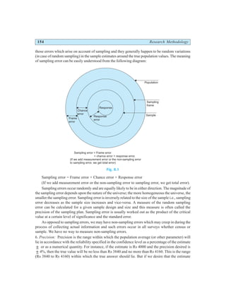 154 Research Methodology
those errors which arise on account of sampling and they generally happen to be random variations
(in case of random sampling) in the sample estimates around the true population values. The meaning
of sampling error can be easily understood from the following diagram:
Fig. 8.1
Sampling error = Frame error + Chance error + Response error
(If we add measurement error or the non-sampling error to sampling error, we get total error).
Sampling errors occur randomly and are equally likely to be in either direction. The magnitude of
the sampling error depends upon the nature of the universe; the more homogeneous the universe, the
smaller the sampling error. Sampling error is inversely related to the size of the sample i.e., sampling
error decreases as the sample size increases and vice-versa. A measure of the random sampling
error can be calculated for a given sample design and size and this measure is often called the
precision of the sampling plan. Sampling error is usually worked out as the product of the critical
value at a certain level of significance and the standard error.
As opposed to sampling errors, we may have non-sampling errors which may creep in during the
process of collecting actual information and such errors occur in all surveys whether census or
sample. We have no way to measure non-sampling errors.
6. Precision: Precision is the range within which the population average (or other parameter) will
lie in accordance with the reliability specified in the confidence level as a percentage of the estimate
± or as a numerical quantity. For instance, if the estimate is Rs 4000 and the precision desired is
± 4%, then the true value will be no less than Rs 3840 and no more than Rs 4160. This is the range
(Rs 3840 to Rs 4160) within which the true answer should lie. But if we desire that the estimate
Response
Response
error
Chance
error
Frame
error
Population
Sampling
frame
Sample
Sampling error = Frame error
+ chance error + response error.
(If we add measurement error or the non-sampling error
to sampling error, we get total error)
 