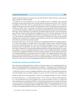 Sampling Fundamentals 155
should not deviate from the actual value by more than Rs 200 in either direction, in that case the
range would be Rs 3800 to Rs 4200.
7. Confidence level and significance level: The confidence level or reliability is the expected
percentage of times that the actual value will fall within the stated precision limits. Thus, if we take
a confidence level of 95%, then we mean that there are 95 chances in 100 (or .95 in 1) that the
sample results represent the true condition of the population within a specified precision range against
5 chances in 100 (or .05 in 1) that it does not. Precision is the range within which the answer may
vary and still be acceptable; confidence level indicates the likelihood that the answer will fall within
that range, and the significance level indicates the likelihood that the answer will fall outside that
range. We can always remember that if the confidence level is 95%, then the significance level will
be (100 – 95) i.e., 5%; if the confidence level is 99%, the significance level is (100 – 99) i.e., 1%, and
so on. We should also remember that the area of normal curve within precision limits for the specified
confidence level constitute the acceptance region and the area of the curve outside these limits in
either direction constitutes the rejection regions.*
8. Sampling distribution: We are often concerned with sampling distribution in sampling analysis.
If we take certain number of samples and for each sample compute various statistical measures
such as mean, standard deviation, etc., then we can find that each sample may give its own value for
the statistic under consideration. All such values of a particular statistic, say mean, together with
their relative frequencies will constitute the sampling distribution of the particular statistic, say mean.
Accordingly, we can have sampling distribution of mean, or the sampling distribution of standard
deviation or the sampling distribution of any other statistical measure. It may be noted that each item
in a sampling distribution is a particular statistic of a sample. The sampling distribution tends quite
closer to the normal distribution if the number of samples is large. The significance of sampling
distribution follows from the fact that the mean of a sampling distribution is the same as the mean of
the universe. Thus, the mean of the sampling distribution can be taken as the mean of the universe.
IMPORTANT SAMPLING DISTRIBUTIONS
Some important sampling distributions, which are commonly used, are: (1) sampling distribution of
mean; (2) sampling distribution of proportion; (3) student’s ‘t’ distribution; (4) F distribution; and
(5) Chi-square distribution. A brief mention of each one of these sampling distribution will be helpful.
1. Sampling distribution of mean: Sampling distribution of mean refers to the probability distribution
of all the possible means of random samples of a given size that we take from a population. If
samples are taken from a normal population, N µ σ
, p
d i, the sampling distribution of mean would also
be normal with mean µ µ
x = and standard deviation = σ p n , where µ is the mean of the population,
σ p is the standard deviation of the population and n means the number of items in a sample. But
when sampling is from a population which is not normal (may be positively or negatively skewed),
even then, as per the central limit theorem, the sampling distribution of mean tends quite closer to the
normal distribution, provided the number of sample items is large i.e., more than 30. In case we want
to reduce the sampling distribution of mean to unit normal distribution i.e., N (0,1), we can write the
*See Chapter 9 Testing of Hypotheses I for details.
 
