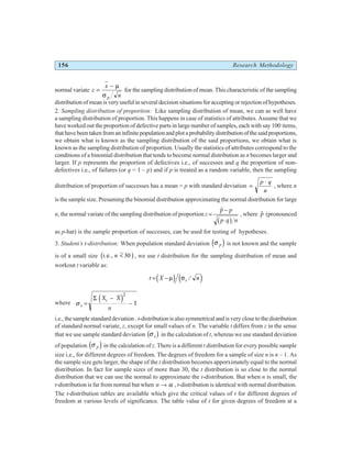 156 Research Methodology
normal variate z
x
n
p
=
− µ
σ
for the sampling distribution of mean. This characteristic of the sampling
distribution of mean is very useful in several decision situations for accepting or rejection of hypotheses.
2. Sampling distribution of proportion: Like sampling distribution of mean, we can as well have
a sampling distribution of proportion. This happens in case of statistics of attributes. Assume that we
have worked out the proportion of defective parts in large number of samples, each with say 100 items,
thathavebeentakenfromaninfinitepopulationandplotaprobabilitydistributionofthesaidproportions,
we obtain what is known as the sampling distribution of the said proportions, we obtain what is
known as the sampling distribution of proportion. Usually the statistics of attributes correspond to the
conditions of a binomial distribution that tends to become normal distribution as n becomes larger and
larger. If p represents the proportion of defectives i.e., of successes and q the proportion of non-
defectives i.e., of failures (or q = 1 – p) and if p is treated as a random variable, then the sampling
distribution of proportion of successes has a mean = p with standard deviation =
⋅
p q
n
, where n
is the sample size. Presuming the binomial distribution approximating the normal distribution for large
n, the normal variate of the sampling distribution of proportion z =
−
⋅
$
p p
p q n
b g
, where $
p (pronounced
as p-hat) is the sample proportion of successes, can be used for testing of hypotheses.
3. Student’s t-distribution: When population standard deviation σ p
d i is not known and the sample
is of a small size i.e., n < 30
b g, we use t distribution for the sampling distribution of mean and
workout t variable as:
t X n
s
= −µ σ
d i e j
/
where σ s
i
X X
n
=
−
−
Σ d i2
1
i.e., the sample standard deviation . t-distribution is also symmetrical and is very close to the distribution
of standard normal variate, z, except for small values of n. The variable t differs from z in the sense
that we use sample standard deviation σ s
b g in the calculation of t, whereas we use standard deviation
of population σ p
d i in the calculation of z. There is a different t distribution for every possible sample
size i.e., for different degrees of freedom. The degrees of freedom for a sample of size n is n – 1. As
the sample size gets larger, the shape of the t distribution becomes apporximately equal to the normal
distribution. In fact for sample sizes of more than 30, the t distribution is so close to the normal
distribution that we can use the normal to approximate the t-distribution. But when n is small, the
t-distribution is far from normal but when n → α , t-distribution is identical with normal distribution.
The t-distribution tables are available which give the critical values of t for different degrees of
freedom at various levels of significance. The table value of t for given degrees of freedom at a
 