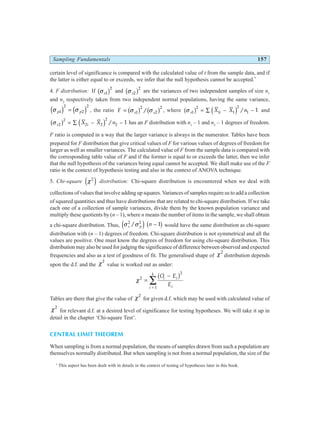 Sampling Fundamentals 157
certain level of significance is compared with the calculated value of t from the sample data, and if
the latter is either equal to or exceeds, we infer that the null hypothesis cannot be accepted.*
4. F distribution: If σ s1
2
b g and σ s2
2
b g are the variances of two independent samples of size n1
and n2
respectively taken from two independent normal populations, having the same variance,
σ σ
p p
1
2
2
2
d i d i
= , the ratio F s s
= σ σ
1
2
2
2
b g b g
/ , where σ s i
X X n
1
2
1 1
2
1 1
b g d i
= ∑ − −
/ and
σ s i
X X n
2
2
2 2
2
2 1
b g d i
= ∑ − −
/ has an F distribution with n1
– 1 and n2
– 1 degrees of freedom.
F ratio is computed in a way that the larger variance is always in the numerator. Tables have been
prepared for F distribution that give critical values of F for various values of degrees of freedom for
larger as well as smaller variances. The calculated value of F from the sample data is compared with
the corresponding table value of F and if the former is equal to or exceeds the latter, then we infer
that the null hypothesis of the variances being equal cannot be accepted. We shall make use of the F
ratio in the context of hypothesis testing and also in the context of ANOVA technique.
5. Chi-square χ2
e j distribution: Chi-square distribution is encountered when we deal with
collections of values that involve adding up squares. Variances of samples require us to add a collection
of squared quantities and thus have distributions that are related to chi-square distribution. If we take
each one of a collection of sample variances, divide them by the known population variance and
multiply these quotients by (n – 1), where n means the number of items in the sample, we shall obtain
a chi-square distribution. Thus, σ σ
s p n
2 2
1
/
e j b g
− would have the same distribution as chi-square
distribution with (n – 1) degrees of freedom. Chi-square distribution is not symmetrical and all the
values are positive. One must know the degrees of freedom for using chi-square distribution. This
distribution may also be used for judging the significance of difference between observed and expected
frequencies and also as a test of goodness of fit. The generalised shape of χ2
distribution depends
upon the d.f. and the χ2
value is worked out as under:
χ2
2
1
=
−
=
∑
O E
E
i i
i
i
k
b g
Tables are there that give the value of χ2
for given d.f. which may be used with calculated value of
χ2
for relevant d.f. at a desired level of significance for testing hypotheses. We will take it up in
detail in the chapter ‘Chi-square Test’.
CENTRAL LIMIT THEOREM
When sampling is from a normal population, the means of samples drawn from such a population are
themselves normally distributed. But when sampling is not from a normal population, the size of the
*
This aspect has been dealt with in details in the context of testing of hypotheses later in this book.
 