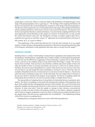 158 Research Methodology
sample plays a critical role. When n is small, the shape of the distribution will depend largely on the
shape of the parent population, but as n gets large (n > 30), the thape of the sampling distribution will
become more and more like a normal distribution, irrespective of the shape of the parent population.
The theorem which explains this sort of relationship between the shape of the population distribution
and the sampling distribution of the mean is known as the central limit theorem. This theorem is by
far the most important theorem in statistical inference. It assures that the sampling distribution of the
mean approaches normal distribtion as the sample size increases. In formal terms, we may say that
the central limit theorem states that “the distribution of means of random samples taken from a
population having mean µ and finite variance σ 2
approaches the normal distribution with mean µ
and variance σ2
/n as n goes to infinity.”1
“The significance of the central limit theorem lies in the fact that it permits us to use sample
statistics to make inferences about population parameters without knowing anything about the shape
of the frequency distribution of that population other than what we can get from the sample.”2
SAMPLING THEORY
Sampling theory is a study of relationships existing between a population and samples drawn from
the population. Sampling theory is applicable only to random samples. For this purpose the population
or a universe may be defined as an aggregate of items possessing a common trait or traits. In other
words, a universe is the complete group of items about which knowledge is sought. The universe
may be finite or infinite. finite universe is one which has a definite and certain number of items, but
when the number of items is uncertain and infinite, the universe is said to be an infinite universe.
Similarly, the universe may be hypothetical or existent. In the former case the universe in fact does
not exist and we can only imagin the items constituting it. Tossing of a coin or throwing a dice are
examples of hypothetical universe. Existent universe is a universe of concrete objects i.e., the universe
where the items constituting it really exist. On the other hand, the term sample refers to that part of
the universe which is selected for the purpose of investigation. The theory of sampling studies the
relationships that exist between the universe and the sample or samples drawn from it.
The main problem of sampling theory is the problem of relationship between a parameter and a
statistic. The theory of sampling is concerned with estimating the properties of the population from
those of the sample and also with gauging the precision of the estimate. This sort of movement from
particular (sample) towards general (universe) is what is known as statistical induction or statistical
inference. In more clear terms “from the sample we attempt to draw inference concerning the
universe. In order to be able to follow this inductive method, we first follow a deductive argument
which is that we imagine a population or universe (finite or infinite) and investigate the behaviour of
the samples drawn from this universe applying the laws of probability.”3
The methodology dealing
with all this is known as sampling theory.
Sampling theory is designed to attain one or more of the following objectives:
1
Donald L. Harnett and James L. Murphy, Introductory Statistical Analysis, p.223.
2
Richard I. Levin, Statistics for Management, p. 199.
3
J.C. Chaturvedi: Mathematical Statistics, p. 136.
 