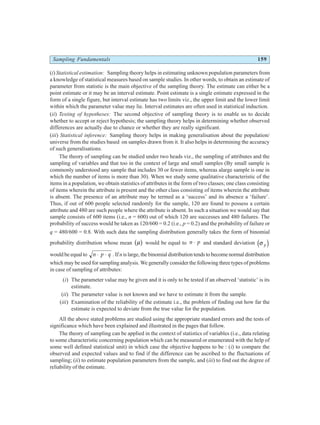 Sampling Fundamentals 159
(i) Statistical estimation: Sampling theory helps in estimating unknown population parameters from
a knowledge of statistical measures based on sample studies. In other words, to obtain an estimate of
parameter from statistic is the main objective of the sampling theory. The estimate can either be a
point estimate or it may be an interval estimate. Point estimate is a single estimate expressed in the
form of a single figure, but interval estimate has two limits viz., the upper limit and the lower limit
within which the parameter value may lie. Interval estimates are often used in statistical induction.
(ii) Testing of hypotheses: The second objective of sampling theory is to enable us to decide
whether to accept or reject hypothesis; the sampling theory helps in determining whether observed
differences are actually due to chance or whether they are really significant.
(iii) Statistical inference: Sampling theory helps in making generalisation about the population/
universe from the studies based on samples drawn from it. It also helps in determining the accuracy
of such generalisations.
The theory of sampling can be studied under two heads viz., the sampling of attributes and the
sampling of variables and that too in the context of large and small samples (By small sample is
commonly understood any sample that includes 30 or fewer items, whereas alarge sample is one in
which the number of items is more than 30). When we study some qualitative characteristic of the
items in a population, we obtain statistics of attributes in the form of two classes; one class consisting
of items wherein the attribute is present and the other class consisting of items wherein the attribute
is absent. The presence of an attribute may be termed as a ‘success’ and its absence a ‘failure’.
Thus, if out of 600 people selected randomly for the sample, 120 are found to possess a certain
attribute and 480 are such people where the attribute is absent. In such a situation we would say that
sample consists of 600 items (i.e., n = 600) out of which 120 are successes and 480 failures. The
probability of success would be taken as 120/600 = 0.2 (i.e., p = 0.2) and the probability of failure or
q = 480/600 = 0.8. With such data the sampling distribution generally takes the form of binomial
probability distribution whose mean µ
b g would be equal to n p
⋅ and standard deviation σ p
d i
would be equal to n p q
⋅ ⋅ . Ifnis large, the binomial distribution tends to become normal distribution
which may be used for sampling analysis. We generally consider the following three types of problems
in case of sampling of attributes:
(i) The parameter value may be given and it is only to be tested if an observed ‘statistic’ is its
estimate.
(ii) The parameter value is not known and we have to estimate it from the sample.
(iii) Examination of the reliability of the estimate i.e., the problem of finding out how far the
estimate is expected to deviate from the true value for the population.
All the above stated problems are studied using the appropriate standard errors and the tests of
significance which have been explained and illustrated in the pages that follow.
The theory of sampling can be applied in the context of statistics of variables (i.e., data relating
to some characteristic concerning population which can be measured or enumerated with the help of
some well defined statistical unit) in which case the objective happens to be : (i) to compare the
observed and expected values and to find if the difference can be ascribed to the fluctuations of
sampling; (ii) to estimate population parameters from the sample, and (iii) to find out the degree of
reliability of the estimate.
 