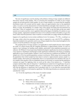 160 Research Methodology
The tests of significance used for dealing with problems relating to large samples are different
from those used for small samples. This is so because the assumptions we make in case of large
samples do not hold good for small samples. In case of large samples, we assume that the sampling
distribution tends to be normal and the sample values are approximately close to the population
values. As such we use the characteristics of normal distribution and apply what is known as z-test*
.
When n is large, the probability of a sample value of the statistic deviating from the parameter by
more than 3 times its standard error is very small (it is 0.0027 as per the table giving area under
normal curve) and as such the z-test is applied to find out the degree of reliability of a statistic in case
of large samples. Appropriate standard errors have to be worked out which will enable us to give the
limits within which the parameter values would lie or would enable us to judge whether the difference
happens to be significant or not at certain confidence levels. For instance, X X
± 3σ would give us
the range within which the parameter mean value is expected to vary with 99.73% confidence.
Important standard errors generally used in case of large samples have been stated and applied in the
context of real life problems in the pages that follow.
The sampling theory for large samples is not applicable in small samples because when samples
are small, we cannot assume that the sampling distribution is approximately normal. As such we
require a new technique for handlng small samples, particularly when population parameters are
unknown. Sir William S. Gosset (pen name Student) developed a significance test, known as Student’s
t-test, based on t distribution and through it made significant contribution in the theory of sampling
applicable in case of small samples. Student’s t-test is used when two conditions are fulfilled viz., the
sample size is 30 or less and the population variance is not known. While using t-test we assume that
the population from which sample has been taken is normal or approximately normal, sample is a
random sample, observations are independent, there is no measurement error and that in the case of
two samples when equality of the two population means is to be tested, we assume that the population
variances are equal. For applying t-test, we work out the value of test statistic (i.e., ‘t’) and then
compare with the table value of t (based on ‘t’ distribution) at certain level of significance for given
degrees of freedom. If the calculated value of ‘t’ is either equal to or exceeds the table value, we
infer that the difference is significant, but if calculated value of t is less than the concerning table
value of t, the difference is not treated as significant. The following formulae are commonly used to
calculate the t value:
(i) To test the significance of the mean of a random sample
t
X
X
=
− µ
σ
d i
where X = Mean of the sample
µ = Mean of the universe/population
σ X = Standard error of mean worked out as under
σ
σ
X
s
n
Xi X
n
n
= =
∑ −
−
d i2
1
and the degrees of freedom = (n – 1).
*
The z-test may as well be applied in case of small sample provided we are given the variance of the population.
 