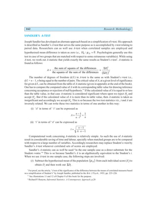 162 Research Methodology
SANDLER’S A-TEST
Joseph Sandler has developed an alternate approach based on a simplification of t-test. His approach
is described as Sandler’s A-test that serves the same purpose as is accomplished by t-test relating to
paired data. Researchers can as well use A-test when correlated samples are employed and
hypothesised mean difference is taken as zero i.e., H D
0 0
: µ = . Psychologists generally use this
test in case of two groups that are matched with respect to some extraneous variable(s). While using
A-test, we work out A-statistic that yields exactly the same results as Student’s t-test*
. A-statistic is
found as follows:
A
D
D
i
i
= =
the sum of squares of the differences
the squares of the sum of the differences
Σ
Σ
2
2
b g
The number of degrees of freedom (d.f.) in A-test is the same as with Student’s t-test i.e.,
d.f. = n – 1, n being equal to the number of pairs. The critical value of A, at a given level of significance
for given d.f., can be obtained from the table of A-statistic (given in appendix at the end of the book).
One has to compare the computed value of A with its corresponding table value for drawing inference
concerning acceptance or rejection of null hypothesis.**
If the calculated value of A is equal to or less
than the table value, in that case A-statistic is considered significant where upon we reject H0
and
accept Ha
. But if the calculated value of A is more than its table value, then A-statistic is taken as
insignificant and accordingly we accept H0
. This is so because the two test statistics viz., t and A are
inversely related. We can write these two statistics in terms of one another in this way:
(i) ‘A’ in terms of ‘t’ can be expressed as
A
n
n t n
=
−
⋅
+
1 1
2
(ii) ‘t’ in terms of ‘A’ can be expressed as
t
n
A n
=
−
⋅ −
1
1
Computational work concerning A-statistic is relatively simple. As such the use of A-statistic
result in considerable saving of time and labour, specially when matched groups are to be compared
with respect to a large number of variables. Accordingly researchers may replace Student’s t-test by
Sandler’s A-test whenever correlated sets of scores are employed.
Sandler’s A-statistic can as well be used “in the one sample case as a direct substitute for the
Student t-ratio.”4
This is so because Sandler’s A is an algebraically equivalent to the Student’s t.
When we use A-test in one sample case, the following steps are involved:
(i) Subtract the hypothesised mean of the population µH
b g from each individual score (Xi
) to
obtain Di
and then work out ΣDi .
*
For proof, see the article, “A test of the significance of the difference between the means of correlated measures based
on a simplification of Student’s” by Joseph Sandler, published in the Brit. J Psych., 1955, pp. 225–226.
**
See illustrations 11 and 12 of Chapter 9 of this book for the purpose.
4
Richard P. Runyon, Inferential Statistics: A Contemporary Approach, p.28
 