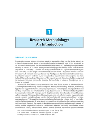 Research Methodology: An Introduction 1
1
Research Methodology:
An Introduction
MEANING OF RESEARCH
Research in common parlance refers to a search for knowledge. Once can also define research as
a scientific and systematic search for pertinent information on a specific topic. In fact, research is an
art of scientific investigation. The Advanced Learner’s Dictionary of Current English lays down the
meaning of research as “a careful investigation or inquiry specially through search for new facts in
any branch of knowledge.”1
Redman and Mory define research as a “systematized effort to gain
new knowledge.”2
Some people consider research as a movement, a movement from the known to
the unknown. It is actually a voyage of discovery. We all possess the vital instinct of inquisitiveness
for, when the unknown confronts us, we wonder and our inquisitiveness makes us probe and attain
full and fuller understanding of the unknown. This inquisitiveness is the mother of all knowledge and
the method, which man employs for obtaining the knowledge of whatever the unknown, can be
termed as research.
Research is an academic activity and as such the term should be used in a technical sense.
According to Clifford Woody research comprises defining and redefining problems, formulating
hypothesis or suggested solutions; collecting, organising and evaluating data; making deductions and
reaching conclusions; and at last carefully testing the conclusions to determine whether they fit the
formulating hypothesis. D. Slesinger and M. Stephenson in the Encyclopaedia of Social Sciences
define research as “the manipulation of things, concepts or symbols for the purpose of generalising to
extend, correct or verify knowledge, whether that knowledge aids in construction of theory or in the
practice of an art.”3
Research is, thus, an original contribution to the existing stock of knowledge
making for its advancement. It is the persuit of truth with the help of study, observation, comparison
and experiment. In short, the search for knowledge through objective and systematic method of
finding solution to a problem is research. The systematic approach concerning generalisation and the
formulation of a theory is also research. As such the term ‘research’ refers to the systematic method
1
The Advanced Learner’s Dictionary of Current English, Oxford, 1952, p. 1069.
2
L.V. Redman and A.V.H. Mory, The Romance of Research, 1923, p.10.
3
The Encyclopaedia of Social Sciences, Vol. IX, MacMillan, 1930.
 