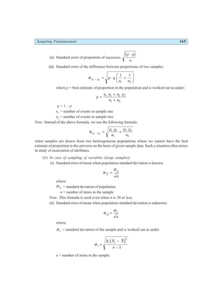 Sampling Fundamentals 165
(ii) Standard error of proportion of successes
p q
n
⋅
b g
(iii) Standard error of the difference between proportions of two samples:
σ p p p q
n n
1 2
1 1
1 2
− = ⋅ +
F
HG I
KJ
where p = best estimate of proportion in the population and is worked out as under:
p
n p n p
n n
=
+
+
1 1 2 2
1 2
q = 1 – p
n1
= number of events in sample one
n2
= number of events in sample two
Note: Instead of the above formula, we use the following formula:
σ p p
p q
n
p q
n
1 2
1 1
1
2 2
2
− = +
when samples are drawn from two heterogeneous populations where we cannot have the best
estimate of proportion in the universe on the basis of given sample data. Such a situation often arises
in study of association of attributes.
(b) In case of sampling of variables (large samples):
(i) Standard error of mean when population standard deviation is known:
σ
σ
X
p
n
=
where
σ p = standard deviation of population
n = number of items in the sample
Note: This formula is used even when n is 30 or less.
(ii) Standard error of mean when population standard deviation is unknown:
σ
σ
X
s
n
=
where
σ s = standard deviation of the sample and is worked out as under
σ s
i
X X
n
=
−
−
Σ d i2
1
n = number of items in the sample.
 
