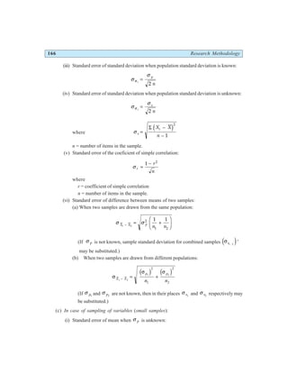 166 Research Methodology
(iii) Standard error of standard deviation when population standard deviation is known:
σ
σ
σ s
p
n
=
2
(iv) Standard error of standard deviation when population standard deviation is unknown:
σ
σ
σ s
s
n
=
2
where σ s
i
X X
n
=
−
−
Σ d i2
1
n = number of items in the sample.
(v) Standard error of the coeficient of simple correlation:
σ r
r
n
=
−
1 2
where
r = coefficient of simple correlation
n = number of items in the sample.
(vi) Standard error of difference between means of two samples:
(a) When two samples are drawn from the same population:
σ σ
X X p
i
n n
− = +
F
HG I
KJ
2
2
1 2
1 1
(If σ p is not known, sample standard deviation for combined samples σs1 2
⋅
e j*
may be substituted.)
(b) When two samples are drawn from different populations:
σ
σ σ
X X
p p
n n
1 2
1 2
2
1
2
2
− = +
d i d i
(If σ p1
and σ p2
are not known, then in their places σ s1
and σ s2
respectively may
be substituted.)
(c) In case of sampling of variables (small samples):
(i) Standard error of mean when σ p is unknown:
 