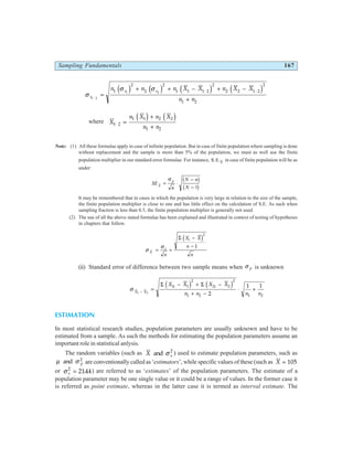 Sampling Fundamentals 167
σ
σ σ
s
s s
n n n X X n X X
n n
1 2
1 2
1
2
2
2
1 1 1 2
2
2 2 1 2
2
1 2
⋅
=
+ + − + −
+
⋅ ⋅
d i d i d i d i
where X
n X n X
n n
1 2
1 1 2 2
1 2
⋅ =
+
+
d i d i
Note: (1) All these formulae apply in case of infinite population. But in case of finite population where sampling is done
without replacement and the sample is more than 5% of the population, we must as well use the finite
population multiplier in our standard error formulae. For instance, S.E.X
in case of finite population will be as
under:
SE
n
N n
N
X
p
= ⋅
−
−
σ b g
b g
1
It may be remembered that in cases in which the population is very large in relation to the size of the sample,
the finite population multiplier is close to one and has little effect on the calculation of S.E. As such when
sampling fraction is less than 0.5, the finite population multiplier is generally not used.
(2) The use of all the above stated formulae has been explained and illustrated in context of testing of hypotheses
in chapters that follow.
σ
σ
X
s
i
n
X X
n
n
= =
−
−
Σ d i2
1
(ii) Standard error of difference between two sample means when σ p is unknown
σ X X
i i
X X X X
n n n n
1 2
1 1
2
2 2
2
1 2 1 2
2
1 1
− =
− + −
+ −
⋅ +
Σ Σ
d i d i
ESTIMATION
In most statistical research studies, population parameters are usually unknown and have to be
estimated from a sample. As such the methods for estimating the population parameters assume an
important role in statistical anlysis.
The random variables (such as X s
and σ 2
) used to estimate population parameters, such as
µ σ
and p
2
are conventionally called as ‘estimators’, while specific values of these (such as X = 105
or σ s
2
2144
= . ) are referred to as ‘estimates’ of the population parameters. The estimate of a
population parameter may be one single value or it could be a range of values. In the former case it
is referred as point estimate, whereas in the latter case it is termed as interval estimate. The
 
