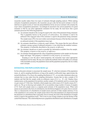 168 Research Methodology
researcher usually makes these two types of estimates through sampling analysis. While making
estimates of population parameters, the researcher can give only the best point estimate or else he
shall have to speak in terms of intervals and probabilities for he can never estimate with certainty the
exact values of population parameters. Accordingly he must know the various properties of a good
estimator so that he can select appropriate estimators for his study. He must know that a good
estimator possesses the following properties:
(i) An estimator should on the average be equal to the value of the parameter being estimated.
This is popularly known as the property of unbiasedness. An estimator is said to be
unbiased if the expected value of the estimator is equal to the parameter being estimated.
The sample mean X
d i is he most widely used estimator because of the fact that it provides
an unbiased estimate of the population mean µ
b g.
(ii) An estimator should have a relatively small variance. This means that the most efficient
estimator, among a group of unbiased estimators, is one which has the smallest variance.
This property is technically described as the property of efficiency.
(iii) An estimator should use as much as possible the information available from the sample.
This property is known as the property of sufficiency.
(iv) An estimator should approach the value of population parameter as the sample size becomes
larger and larger. This property is referred to as the property of consistency.
Keeping in view the above stated properties, the researcher must select appropriate
estimator(s) for his study. We may now explain the methods which will enable us to estimate
with reasonable accuracy the population mean and the population proportion, the two widely
used concepts.
ESTIMATING THE POPULATION MEAN ( )
µ
So far as the point estimate is concerned, the sample mean X is the best estimator of the population
mean, µ , and its sampling distribution, so long as the sample is sufficiently large, approximates the
normal distribution. If we know the sampling distribution of X , we can make statements about any
estimate that we may make from the sampling information. Assume that we take a sample of 36
students and find that the sample yields an arithmetic mean of 6.2 i.e., X = 6 2
. . Replace these
student names on the population list and draw another sample of 36 randomly and let us assume that
we get a mean of 7.5 this time. Similarly a third sample may yield a mean of 6.9; fourth a mean of 6.7,
and so on. We go on drawing such samples till we accumulate a large number of means of samples
of 36. Each such sample mean is a separate point estimate of the population mean. When such
means are presented in the form of a distribution, the distribution happens to be quite close to normal.
This is a characteristic of a distribution of sample means (and also of other sample statistics). Even
if the population is not normal, the sample means drawn from that population are dispersed around
the parameter in a distribution that is generally close to normal; the mean of the distribution of sample
means is equal to the population mean.5
This is true in case of large samples as per the dictates of the
central limit theorem. This relationship between a population distribution and a distribution of sample
5
C. William Emory, Business Research Methods, p.145
 