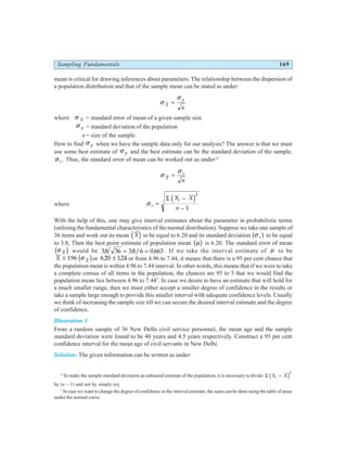 Sampling Fundamentals 169
mean is critical for drawing inferences about parameters. The relationship between the dispersion of
a population distribution and that of the sample mean can be stated as under:
σ
σ
X
p
n
=
where σ X = standard error of mean of a given sample size
σ p = standard deviation of the population
n= size of the sample.
How to find σ p when we have the sample data only for our analysis? The answer is that we must
use some best estimate of σ p and the best estimate can be the standard deviation of the sample,
σ s . Thus, the standard error of mean can be worked out as under:6
σ
σ
X
s
n
=
where σ s
i
X X
n
=
−
−
Σ d i2
1
With the help of this, one may give interval estimates about the parameter in probabilistic terms
(utilising the fundamental characteristics of the normal distribution). Suppose we take one sample of
36 items and work out its mean X
d i to be equal to 6.20 and its standard deviation σ s
b g to be equal
to 3.8, Then the best point estimate of population mean µ
b g is 6.20. The standard error of mean
σ X
c h would be 38 36 38 6 0 663
. . / .
= = . If we take the interval estimate of µ to be
X X
± 196
. σ
c hor 620 124
. .
± or from 4.96 to 7.44, it means that there is a 95 per cent chance that
the population mean is within 4.96 to 7.44 interval. In other words, this means that if we were to take
a complete census of all items in the population, the chances are 95 to 5 that we would find the
population mean lies between 4.96 to 7.44*
. In case we desire to have an estimate that will hold for
a much smaller range, then we must either accept a smaller degree of confidence in the results or
take a sample large enough to provide this smaller interval with adequate confidence levels. Usually
we think of increasing the sample size till we can secure the desired interval estimate and the degree
of confidence.
Illustration 1
From a random sample of 36 New Delhi civil service personnel, the mean age and the sample
standard deviation were found to be 40 years and 4.5 years respectively. Construct a 95 per cent
confidence interval for the mean age of civil servants in New Delhi.
Solution: The given information can be written as under:
6
To make the sample standard deviation an unbiased estimate of the population, it is necessary to divide Σ X X
i −
d i2
by (n – 1) and not by simply (n).
*
In case we want to change the degree of confidence in the interval estimate, the same can be done using the table of areas
under the normal curve.
 