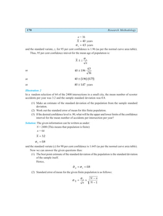 170 Research Methodology
n = 36
X = 40 years
σ s = 4 5
. years
and the standard variate, z, for 95 per cent confidence is 1.96 (as per the normal curve area table).
Thus, 95 per cent confidence inteval for the mean age of population is:
X z
n
s
±
σ
or 40 196
4 5
36
± .
.
or 40 196 0 75
± . .
b gb g
or 40 147
± . years
Illustration 2
In a random selection of 64 of the 2400 intersections in a small city, the mean number of scooter
accidents per year was 3.2 and the sample standard deviation was 0.8.
(1) Make an estimate of the standard deviation of the population from the sample standard
deviation.
(2) Work out the standard error of mean for this finite population.
(3) If the desired confidence level is .90, what will be the upper and lower limits of the confidence
interval for the mean number of accidents per intersection per year?
Solution: The given information can be written as under:
N = 2400 (This means that population is finite)
n = 64
X = 3 2
.
σ s = 08
.
and the standard variate (z) for 90 per cent confidence is 1.645 (as per the normal curve area table).
Now we can answer the given questions thus:
(1) The best point estimate of the standard deviation of the population is the standard deviation
of the sample itself.
Hence,
$ .
σ σ
p s
= = 08
(2) Standard error of mean for the given finite population is as follows:
σ
σ
X
s
n
N n
N
= ×
−
− 1
 