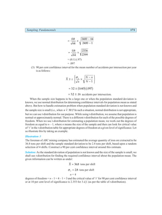 Sampling Fundamentals 171
= ×
−
−
08
64
2400 64
2400 1
.
= ×
0 8
64
2336
2399
.
= (0.1) (.97)
= .097
(3) 90 per cent confidence interval for the mean number of accidents per intersection per year
is as follows:
X z
n
N n
N
s
± ×
−
−
R
S
|
T
|
U
V
|
W
|
σ
1
= ±
32 1645 097
. . .
b gb g
= ±
32 16
. . accidents per intersection.
When the sample size happens to be a large one or when the population standard deviation is
known, we use normal distribution for detemining confidence intervals for population mean as stated
above. But how to handle estimation problem when population standard deviation is not known and
the sample size is small (i.e., when n < 30 )? In such a situation, normal distribution is not appropriate,
but we can use t-distribution for our purpose. While using t-distribution, we assume that population is
normal or approximately normal. There is a different t-distribution for each of the possible degrees of
freedom. When we use t-distribution for estimating a population mean, we work out the degrees of
freedom as equal to n – 1, where n means the size of the sample and then can look for cirtical value
of ‘t’ in the t-distribution table for appropriate degrees of freedom at a given level of significance. Let
us illustrate this by taking an example.
Illustration 3
The foreman of ABC mining company has estimated the average quantity of iron ore extracted to be
36.8 tons per shift and the sample standard deviation to be 2.8 tons per shift, based upon a random
selection of 4 shifts. Construct a 90 per cent confidence interval around this estimate.
Solution: As the standard deviation of population is not known and the size of the sample is small, we
shall use t-distribution for finding the required confidence interval about the population mean. The
given information can be written as under:
X = 368
. tons per shift
σ s = 2 8
. tons per shift
n = 4
degrees of freedom = n – 1 = 4 – 1 = 3 and the critical value of ‘t’ for 90 per cent confidence interval
or at 10 per cent level of significance is 2.353 for 3 d.f. (as per the table of t-distribution).
 