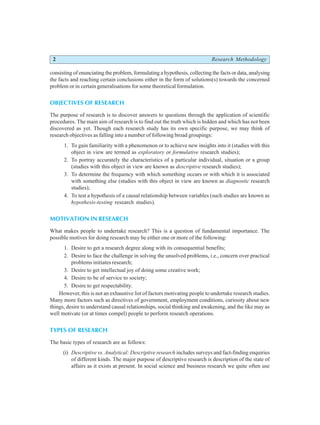 2 Research Methodology
consisting of enunciating the problem, formulating a hypothesis, collecting the facts or data, analysing
the facts and reaching certain conclusions either in the form of solutions(s) towards the concerned
problem or in certain generalisations for some theoretical formulation.
OBJECTIVES OF RESEARCH
The purpose of research is to discover answers to questions through the application of scientific
procedures. The main aim of research is to find out the truth which is hidden and which has not been
discovered as yet. Though each research study has its own specific purpose, we may think of
research objectives as falling into a number of following broad groupings:
1. To gain familiarity with a phenomenon or to achieve new insights into it (studies with this
object in view are termed as exploratory or formulative research studies);
2. To portray accurately the characteristics of a particular individual, situation or a group
(studies with this object in view are known as descriptive research studies);
3. To determine the frequency with which something occurs or with which it is associated
with something else (studies with this object in view are known as diagnostic research
studies);
4. To test a hypothesis of a causal relationship between variables (such studies are known as
hypothesis-testing research studies).
MOTIVATION IN RESEARCH
What makes people to undertake research? This is a question of fundamental importance. The
possible motives for doing research may be either one or more of the following:
1. Desire to get a research degree along with its consequential benefits;
2. Desire to face the challenge in solving the unsolved problems, i.e., concern over practical
problems initiates research;
3. Desire to get intellectual joy of doing some creative work;
4. Desire to be of service to society;
5. Desire to get respectability.
However, this is not an exhaustive list of factors motivating people to undertake research studies.
Many more factors such as directives of government, employment conditions, curiosity about new
things, desire to understand causal relationships, social thinking and awakening, and the like may as
well motivate (or at times compel) people to perform research operations.
TYPES OF RESEARCH
The basic types of research are as follows:
(i) Descriptive vs. Analytical: Descriptive research includes surveys and fact-finding enquiries
of different kinds. The major purpose of descriptive research is description of the state of
affairs as it exists at present. In social science and business research we quite often use
 