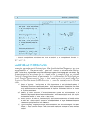 174 Research Methodology
In case of infinite In case of finite population*
population
and use σ s as the best estimate
of σ p and sample is large (i.e.,
n > 30)
Estimating population mean X t
n
s
± ⋅
σ
X t
n
N n
N
s
± ⋅ ×
−
−
σ
1
µ
b g when we do not know σ p
and use σ s as the best estimate
of σ p and sample is small (i.e.,
n < 30)
Estimating the population p z
pq
n
± ⋅ p z
pq
n
N n
N
± ⋅ ×
−
− 1
proportion $
p
b g when p is not
known but the sample is large.
* In case of finite population, the standard error has to be multiplied by the finite population multiplier viz.,
N n N
− −
b g b g
1 .
SAMPLE SIZE AND ITS DETERMINATION
In sampling analysis the most ticklish question is: What should be the size of the sample or how large
or small should be ‘n’? If the sample size (‘n’) is too small, it may not serve to achieve the objectives
and if it is too large, we may incur huge cost and waste resources. As a general rule, one can say that
the sample must be of an optimum size i.e., it should neither be excessively large nor too small.
Technically, the sample size should be large enough to give a confidence inerval of desired width and
as such the size of the sample must be chosen by some logical process before sample is taken from
the universe. Size of the sample should be determined by a researcher keeping in view the following
points:
(i) Nature of universe: Universe may be either homogenous or heterogenous in nature. If
the items of the universe are homogenous, a small sample can serve the purpose. But if the
items are heteogenous, a large sample would be required. Technically, this can be termed
as the dispersion factor.
(ii) Number of classes proposed: If many class-groups (groups and sub-groups) are to be
formed, a large sample would be required because a small sample might not be able to give
a reasonable number of items in each class-group.
(iii) Nature of study: If items are to be intensively and continuously studied, the sample should
be small. For a general survey the size of the sample should be large, but a small sample is
considered appropriate in technical surveys.
(iv) Type of sampling: Sampling technique plays an important part in determining the size of the
sample. A small random sample is apt to be much superior to a larger but badly selected
sample.
 