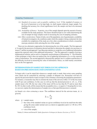 Sampling Fundamentals 175
(v) Standard of accuracy and acceptable confidence level: If the standard of acuracy or
the level of precision is to be kept high, we shall require relatively larger sample. For
doubling the accuracy for a fixed significance level, the sample size has to be increased
fourfold.
(vi) Availability of finance: In prctice, size of the sample depends upon the amount of money
available for the study purposes. This factor should be kept in view while determining the
size of sample for large samples result in increasing the cost of sampling estimates.
(vii) Other considerations:Nature of units, size of the population, size of questionnaire, availability
of trained investigators, the conditions under which the sample is being conducted, the time
available for completion of the study are a few other considerations to which a researcher
must pay attention while selecting the size of the sample.
There are two alternative approaches for determining the size of the sample. The first approach
is “to specify the precision of estimation desired and then to determine the sample size necessary to
insure it” and the second approach “uses Bayesian statistics to weigh the cost of additional information
against the expected value of the additional information.”7
The first approach is capable of giving a
mathematical solution, and as such is a frequently used technique of determining ‘n’. The limitation
of this technique is that it does not analyse the cost of gathering information vis-a-vis the expected
value of information. The second approach is theoretically optimal, but it is seldom used because of
the difficulty involved in measuring the value of information. Hence, we shall mainly concentrate
here on the first approach.
DETERMINATION OF SAMPLE SIZE THROUGH THE APPROACH
BASED ON PRECISION RATE AND CONFIDENCE LEVEL
To begin with, it can be stated that whenever a sample study is made, there arises some sampling
error which can be controlled by selecting a sample of adequate size. Researcher will have to
specify the precision that he wants in respect of his estimates concerning the population parameters.
For instance, a researcher may like to estimate the mean of the universe within ±3 of the true mean
with 95 per cent confidence. In this case we will say that the desired precision is ±3, i.e., if the
sample mean is Rs 100, the true value of the mean will be no less than Rs 97 and no more than
Rs 103. In other words, all this means that the acceptable error, e, is equal to 3. Keeping this in view,
we can now explain the determination of sample size so that specified precision is ensured.
(a) Sample size when estimating a mean: The confidence interval for the universe mean, µ , is
given by
X z
n
p
±
σ
where X = sample mean;
z = the value of the standard variate at a given confidence level (to be read from the table
giving the areas under normal curve as shown in appendix) and it is 1.96 for a 95%
confidence level;
n = size of the sample;
7
Rodney D. Johnson and Bernard R. Siskih, Quantitative Techniques for Business Decisions, p. 374–375.
 