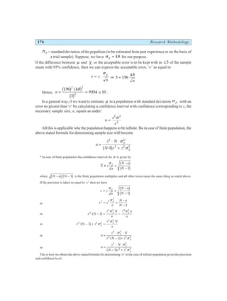 176 Research Methodology
σ p = standard deviation of the popultion (to be estimated from past experience or on the basis of
a trial sample). Suppose, we have σ p = 4 8
. for our purpose.
If the difference between µ and X or the acceptable error is to be kept with in ±3 of the sample
mean with 95% confidence, then we can express the acceptable error, ‘e’ as equal to
e z
n
p
= ⋅
σ
or 3 196
4 8
= .
.
n
Hence, n = = ≅
196 4 8
3
9 834 10
2 2
2
. .
.
b g b g
b g .
In a general way, if we want to estimate µ in a population with standard deviation σ p with an
error no greater than ‘e’ by calculating a confidence interval with confidence corresponding to z, the
necessary sample size, n, equals as under:
n
z
e
=
2 2
2
σ
All this is applicable whe the population happens to be infinite. Bu in case of finite population, the
above stated formula for determining sample size will become
n
z N
N e z
p
p
=
⋅ ⋅
− +
2 2
2 2 2
1
σ
σ
*
b g
* In case of finite population the confidence interval for µ is given by
X z
n
N n
N
p
± ×
−
−
σ b g
b g
1
where N n N
− −
b g b g
1 is the finite population multiplier and all other terms mean the same thing as stated above.
If the precision is taken as equal to ‘e’ then we have
e z
n
N n
N
p
= ×
−
−
σ b g
b g
1
or e z
n
N n
N
p
2 2
2
1
= ×
−
−
σ
or e N
z N
n
z n
n
p p
2
2 2 2 2
1
− = −
b g σ σ
or e N z
z N
n
p
p
2 2 2
2 2
1
− + =
b g σ
σ
or n
z N
e N z
p
p
=
⋅ ⋅
− +
2 2
2 2 2
1
σ
σ
b g
or n
z N
N e z
p
p
=
⋅ ⋅
− +
2 2
2 2 2
1
σ
σ
b g
This is how we obtain the above stated formula for determining ‘n’ in the case of infinite population given the precision
and confidence level.
 