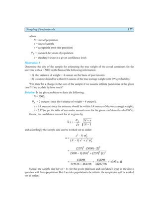 Sampling Fundamentals 177
where
N = size of population
n = size of sample
e = acceptable error (the precision)
σ p = standard deviation of population
z = standard variate at a given confidence level.
Illustration 5
Determine the size of the sample for estimating the true weight of the cereal containers for the
universe with N = 5000 on the basis of the following information:
(1) the variance of weight = 4 ounces on the basis of past records.
(2) estimate should be within 0.8 ounces of the true average weight with 99% probability.
Will there be a change in the size of the sample if we assume infinite population in the given
case? If so, explain by how much?
Solution: In the given problem we have the following:
N = 5000;
σ p = 2 ounces (since the variance of weight = 4 ounces);
e = 0.8 ounces (since the estimate should be within 0.8 ounces of the true average weight);
z = 2.57 (as per the table of area under normal curve for the given confidence level of 99%).
Hence, the confidence interval for µ is given by
X z
n
N n
N
p
± ⋅ ⋅
−
−
σ
1
and accordingly the sample size can be worked out as under:
n
z N
N e z
p
p
=
⋅ ⋅
− +
2 2
2 2 2
1
σ
σ
b g
=
⋅ ⋅
− +
2 57 5000 2
5000 1 0 8 2 57 2
2 2
2 2 2
.
. .
b g b g b g
b gb g b g b g
=
+
= = ≅
132098
3199 36 26 4196
132098
32257796
40 95 41
. . .
.
Hence, the sample size (or n) = 41 for the given precision and confidence level in the above
question with finite population. But if we take population to be infinite, the sample size will be worked
out as under:
 