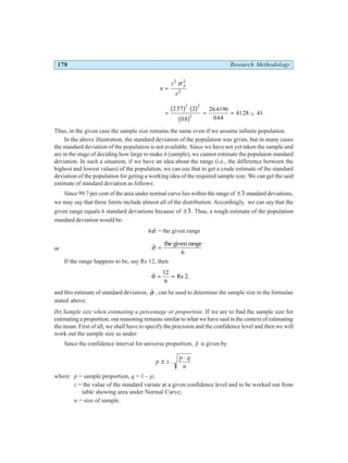 178 Research Methodology
n
z
e
p
=
2 2
2
σ
= = = −
2 57 2
08
26 4196
0 64
4128 41
2 2
2
.
.
.
.
. ~
b g b g
b g
Thus, in the given case the sample size remains the same even if we assume infinite population.
In the above illustration, the standard deviation of the population was given, but in many cases
the standard deviation of the population is not available. Since we have not yet taken the sample and
are in the stage of deciding how large to make it (sample), we cannot estimate the populaion standard
deviation. In such a situation, if we have an idea about the range (i.e., the difference between the
highest and lowest values) of the population, we can use that to get a crude estimate of the standard
deviation of the population for geting a working idea of the required sample size. We can get the said
estimate of standard deviation as follows:
Since 99.7 per cent of the area under normal curve lies within the range of ±3 standard deviations,
we may say that these limits include almost all of the distribution. Accordingly, we can say that the
given range equals 6 standard deviations because of ±3. Thus, a rough estimate of the population
standard deviation would be:
6 $
σ = the given range
or $
σ =
the given range
6
If the range happens to be, say Rs 12, then
$
σ = =
12
6
Rs 2.
and this estimate of standard deviation, $
σ , can be used to determine the sample size in the formulae
stated above.
(b) Sample size when estimating a percentage or proportion: If we are to find the sample size for
estimating a proportion, our reasoning remains similar to what we have said in the context of estimating
the mean. First of all, we shall have to specify the precision and the confidence level and then we will
work out the sample size as under:
Since the confidence interval for universe proportion, $
p is given by
p z
p q
n
± ⋅
⋅
where p = sample proportion, q = 1 – p;
z = the value of the standard variate at a given confidence level and to be worked out from
table showing area under Normal Curve;
n = size of sample.
 