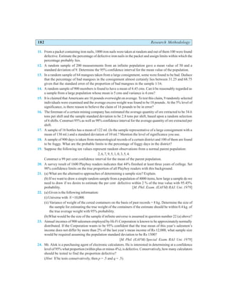 182 Research Methodology
11. From a packet containing iron nails, 1000 iron nails were taken at random and out of them 100 were found
defective. Estimate the percentage of defective iron nails in the packet and assign limits within which the
percentage probably lies.
12. A random sample of 200 measurements from an infinite population gave a mean value of 50 and a
standard deviation of 9. Determine the 95% confidence interval for the mean value of the population.
13. In a random sample of 64 mangoes taken from a large consignment, some were found to be bad. Deduce
that the percentage of bad mangoes in the consignment almost certainly lies between 31.25 and 68.75
given that the standard error of the proportion of bad mangoes in the sample 1/16.
14. A random sample of 900 members is found to have a mean of 4.45 cms. Can it be reasonably regarded as
a sample from a large population whose mean is 5 cms and variance is 4 cms?
15. It is claimed that Americans are 16 pounds overweight on average. To test this claim, 9 randomly selected
individuals were examined and the average excess weight was found to be 18 pounds. At the 5% level of
significance, is there reason to believe the claim of 16 pounds to be in error?
16. The foreman of a certain mining company has estimated the average quantity of ore extracted to be 34.6
tons per shift and the sample standard deviation to be 2.8 tons per shift, based upon a random selection
of 6 shifts. Construct 95% as well as 98% confidence interval for the average quantity of ore extracted per
shift.
17. A sample of 16 bottles has a mean of 122 ml. (Is the sample representative of a large consignment with a
mean of 130 ml.) and a standard deviation of 10 ml.? Mention the level of significance you use.
18. A sample of 900 days is taken from meteorological records of a certain district and 100 of them are found
to be foggy. What are the probable limits to the percentage of foggy days in the district?
19. Suppose the following ten values represent random observations from a normal parent population:
2, 6, 7, 9, 5, 1, 0, 3, 5, 4.
Construct a 99 per cent confidence interval for the mean of the parent population.
20. A survey result of 1600 Playboy readers indicates that 44% finished at least three years of college. Set
98% confidence limits on the true proportion of all Playboy readers with this background.
21. (a) What are the alternative approaches of determining a sample size? Explain.
(b) If we want to draw a simple random sample from a population of 4000 items, how large a sample do we
need to draw if we desire to estimate the per cent defective within 2 % of the true value with 95.45%
probability. [M. Phil. Exam. (EAFM) RAJ. Uni. 1979]
22. (a) Given is the following information:
(i) Universe with N =10,000.
(ii) Variance of weight of the cereal containers on the basis of past records = 8 kg. Determine the size of
the sample for estimating the true weight of the containers if the estimate should be within 0.4 kg. of
the true average weight with 95% probability.
(b)What would be the size of the sample if infinite universe is assumed in question number 22 (a) above?
23. Annual incomes of 900 salesmen employed by Hi-Fi Corporation is known to be approximately normally
distributed. If the Corporation wants to be 95% confident that the true mean of this year’s salesmen’s
income does not differ by more than 2% of the last year’s mean income of Rs 12,000, what sample size
would be required assuming the population standard deviation to be Rs 1500?
[M. Phil. (EAFM) Special Exam. RAJ. Uni. 1979]
24. Mr. Alok is a purchasing agent of electronic calculators. He is interested in determining at a confidence
level of 95% what proportion (within plus or minus 4%), is defective. Conservatively, how many calculators
should be tested to find the proportion defective?
(Hint: If he tests conservatively, then p = .5 and q = .5).
 