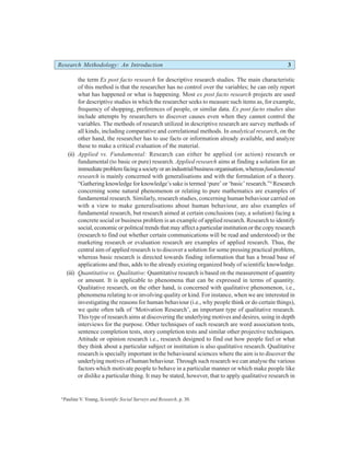 Research Methodology: An Introduction 3
the term Ex post facto research for descriptive research studies. The main characteristic
of this method is that the researcher has no control over the variables; he can only report
what has happened or what is happening. Most ex post facto research projects are used
for descriptive studies in which the researcher seeks to measure such items as, for example,
frequency of shopping, preferences of people, or similar data. Ex post facto studies also
include attempts by researchers to discover causes even when they cannot control the
variables. The methods of research utilized in descriptive research are survey methods of
all kinds, including comparative and correlational methods. In analytical research, on the
other hand, the researcher has to use facts or information already available, and analyze
these to make a critical evaluation of the material.
(ii) Applied vs. Fundamental: Research can either be applied (or action) research or
fundamental (to basic or pure) research. Applied research aims at finding a solution for an
immediateproblemfacingasocietyoranindustrial/businessorganisation,whereasfundamental
research is mainly concerned with generalisations and with the formulation of a theory.
“Gathering knowledge for knowledge’s sake is termed ‘pure’ or ‘basic’ research.”4
Research
concerning some natural phenomenon or relating to pure mathematics are examples of
fundamental research. Similarly, research studies, concerning human behaviour carried on
with a view to make generalisations about human behaviour, are also examples of
fundamental research, but research aimed at certain conclusions (say, a solution) facing a
concrete social or business problem is an example of applied research. Research to identify
social, economic or political trends that may affect a particular institution or the copy research
(research to find out whether certain communications will be read and understood) or the
marketing research or evaluation research are examples of applied research. Thus, the
central aim of applied research is to discover a solution for some pressing practical problem,
whereas basic research is directed towards finding information that has a broad base of
applications and thus, adds to the already existing organized body of scientific knowledge.
(iii) Quantitative vs. Qualitative: Quantitative research is based on the measurement of quantity
or amount. It is applicable to phenomena that can be expressed in terms of quantity.
Qualitative research, on the other hand, is concerned with qualitative phenomenon, i.e.,
phenomena relating to or involving quality or kind. For instance, when we are interested in
investigating the reasons for human behaviour (i.e., why people think or do certain things),
we quite often talk of ‘Motivation Research’, an important type of qualitative research.
This type of research aims at discovering the underlying motives and desires, using in depth
interviews for the purpose. Other techniques of such research are word association tests,
sentence completion tests, story completion tests and similar other projective techniques.
Attitude or opinion research i.e., research designed to find out how people feel or what
they think about a particular subject or institution is also qualitative research. Qualitative
research is specially important in the behavioural sciences where the aim is to discover the
underlying motives of human behaviour. Through such research we can analyse the various
factors which motivate people to behave in a particular manner or which make people like
or dislike a particular thing. It may be stated, however, that to apply qualitative research in
4
Pauline V. Young, Scientific Social Surveys and Research, p. 30.
 