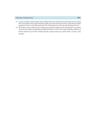 Sampling Fundamentals 183
25. A team of medico research experts feels confident that a new drug they have developed will cure about
80% of the patients. How large should the sample size be for the team to be 98% certain that the sample
proportion of cure is within plus and minus 2% of the proportion of all cases that the drug will cure?
26. Mr. Kishore wants to determine the average time required to complete a job with which he is concerned.
As per the last studies, the population standard deviation is 8 days. How large should the sample be so
that Mr. Kishore may be 99% confident that the sample average may remain within ±2 days of the
average?
 