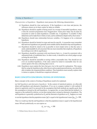Testing of Hypotheses I 185
Characteristics of hypothesis: Hypothesis must possess the following characteristics:
(i) Hypothesis should be clear and precise. If the hypothesis is not clear and precise, the
inferences drawn on its basis cannot be taken as reliable.
(ii) Hypothesis should be capable of being tested. In a swamp of untestable hypotheses, many
a time the research programmes have bogged down. Some prior study may be done by
researcher in order to make hypothesis a testable one. A hypothesis “is testable if other
deductionscanbemadefromitwhich,inturn,canbeconfirmedordisprovedbyobservation.”1
(iii) Hypothesis should state relationship between variables, if it happens to be a relational
hypothesis.
(iv) Hypothesis should be limited in scope and must be specific. A researcher must remember
that narrower hypotheses are generally more testable and he should develop such hypotheses.
(v) Hypothesis should be stated as far as possible in most simple terms so that the same is
easily understandable by all concerned. But one must remember that simplicity of hypothesis
has nothing to do with its significance.
(vi) Hypothesis should be consistent with most known facts i.e., it must be consistent with a
substantial body of established facts. In other words, it should be one which judges accept
as being the most likely.
(vii) Hypothesis should be amenable to testing within a reasonable time. One should not use
even an excellent hypothesis, if the same cannot be tested in reasonable time for one
cannot spend a life-time collecting data to test it.
(viii) Hypothesis must explain the facts that gave rise to the need for explanation. This means
that by using the hypothesis plus other known and accepted generalizations, one should be
able to deduce the original problem condition. Thus hypothesis must actually explain what
it claims to explain; it should have empirical reference.
BASIC CONCEPTS CONCERNING TESTING OF HYPOTHESES
Basic concepts in the context of testing of hypotheses need to be explained.
(a) Null hypothesis and alternative hypothesis: In the context of statistical analysis, we often talk
about null hypothesis and alternative hypothesis. If we are to compare method A with method B
about its superiority and if we proceed on the assumption that both methods are equally good, then
this assumption is termed as the null hypothesis. As against this, we may think that the method A is
superior or the method B is inferior, we are then stating what is termed as alternative hypothesis. The
null hypothesis is generally symbolized as H0
and the alternative hypothesis as Ha
. Suppose we want
to test the hypothesis that the population mean µ
b g is equal to the hypothesised mean µH0
100
d i = .
Then we would say that the null hypothesis is that the population mean is equal to the hypothesised
mean 100 and symbolically we can express as:
H0
: µ µ
= =
H0
100
1
C. William Emory, Business Research Methods, p. 33.
 