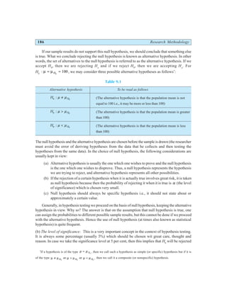 186 Research Methodology
If our sample results do not support this null hypothesis, we should conclude that something else
is true. What we conclude rejecting the null hypothesis is known as alternative hypothesis. In other
words, the set of alternatives to the null hypothesis is referred to as the alternative hypothesis. If we
accept H0
, then we are rejecting Ha
and if we reject H0
, then we are accepting Ha
. For
H0
: µ µ
= =
H0
100 , we may consider three possible alternative hypotheses as follows*
:
Table 9.1
Alternative hypothesis To be read as follows
Ha H
: µ µ
≠ 0
(The alternative hypothesis is that the population mean is not
equal to 100 i.e., it may be more or less than 100)
Ha H
: µ µ
> 0
(The alternative hypothesis is that the population mean is greater
than 100)
Ha H
: µ µ
< 0
(The alternative hypothesis is that the population mean is less
than 100)
The null hypothesis and the alternative hypothesis are chosen before the sample is drawn (the researcher
must avoid the error of deriving hypotheses from the data that he collects and then testing the
hypotheses from the same data). In the choice of null hypothesis, the following considerations are
usually kept in view:
(a) Alternative hypothesis is usually the one which one wishes to prove and the null hypothesis
is the one which one wishes to disprove. Thus, a null hypothesis represents the hypothesis
we are trying to reject, and alternative hypothesis represents all other possibilities.
(b) If the rejection of a certain hypothesis when it is actually true involves great risk, it is taken
as null hypothesis because then the probability of rejecting it when it is true is α (the level
of significance) which is chosen very small.
(c) Null hypothesis should always be specific hypothesis i.e., it should not state about or
approximately a certain value.
Generally, in hypothesis testing we proceed on the basis of null hypothesis, keeping the alternative
hypothesis in view. Why so? The answer is that on the assumption that null hypothesis is true, one
can assign the probabilities to different possible sample results, but this cannot be done if we proceed
with the alternative hypothesis. Hence the use of null hypothesis (at times also known as statistical
hypothesis) is quite frequent.
(b) The level of significance: This is a very important concept in the context of hypothesis testing.
It is always some percentage (usually 5%) which should be chosen wit great care, thought and
reason. In case we take the significance level at 5 per cent, then this implies that H0
will be rejected
*
If a hypothesis is of the type µ µ
= H0
, then we call such a hypothesis as simple (or specific) hypothesis but if it is
of the type µ µ µ µ µ µ
≠ > <
H H H
0 0 0
or or , then we call it a composite (or nonspecific) hypothesis.
 