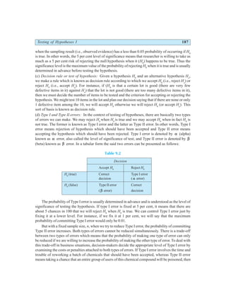 Testing of Hypotheses I 187
when the sampling result (i.e., observed evidence) has a less than 0.05 probability of occurring if H0
is true. In other words, the 5 per cent level of significance means that researcher is willing to take as
much as a 5 per cent risk of rejecting the null hypothesis when it (H0
) happens to be true. Thus the
significance level is the maximum value of the probability of rejecting H0
when it is true and is usually
determined in advance before testing the hypothesis.
(c) Decision rule or test of hypothesis: Given a hypothesis H0
and an alternative hypothesis Ha
,
we make a rule which is known as decision rule according to which we accept H0
(i.e., reject Ha
) or
reject H0
(i.e., accept Ha
). For instance, if (H0
is that a certain lot is good (there are very few
defective items in it) against Ha
) that the lot is not good (there are too many defective items in it),
then we must decide the number of items to be tested and the criterion for accepting or rejecting the
hypothesis. We might test 10 items in the lot and plan our decision saying that if there are none or only
1 defective item among the 10, we will accept H0
otherwise we will reject H0
(or accept Ha
). This
sort of basis is known as decision rule.
(d) Type I and Type II errors: In the context of testing of hypotheses, there are basically two types
of errors we can make. We may reject H0
when H0
is true and we may accept H0
when in fact H0
is
not true. The former is known as Type I error and the latter as Type II error. In other words, Type I
error means rejection of hypothesis which should have been accepted and Type II error means
accepting the hypothesis which should have been rejected. Type I error is denoted by α (alpha)
known as α error, also called the level of significance of test; and Type II error is denoted by β
(beta) known as β error. In a tabular form the said two errors can be presented as follows:
Table 9.2
Decision
Accept H0
Reject H0
H0
(true) Correct Type I error
decision ( α error)
H0
(false) Type II error Correct
(β error) decision
The probability of Type I error is usually determined in advance and is understood as the level of
significance of testing the hypothesis. If type I error is fixed at 5 per cent, it means that there are
about 5 chances in 100 that we will reject H0
when H0
is true. We can control Type I error just by
fixing it at a lower level. For instance, if we fix it at 1 per cent, we will say that the maximum
probability of committing Type I error would only be 0.01.
But with a fixed sample size, n, when we try to reduce Type I error, the probability of committing
Type II error increases. Both types of errors cannot be reduced simultaneously. There is a trade-off
between two types of errors which means that the probability of making one type of error can only
be reduced if we are willing to increase the probability of making the other type of error. To deal with
this trade-off in business situations, decision-makers decide the appropriate level of Type I error by
examining the costs or penalties attached to both types of errors. If Type I error involves the time and
trouble of reworking a batch of chemicals that should have been accepted, whereas Type II error
means taking a chance that an entire group of users of this chemical compound will be poisoned, then
 
