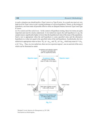 188 Research Methodology
in such a situation one should prefer a Type I error to a Type II error. As a result one must set very
high level for Type I error in one’s testing technique of a given hypothesis.2
Hence, in the testing of
hypothesis, one must make all possible effort to strike an adequate balance between Type I and Type
II errors.
(e) Two-tailed and One-tailed tests: In the context of hypothesis testing, these two terms are quite
important and must be clearly understood. A two-tailed test rejects the null hypothesis if, say, the
sample mean is significantly higher or lower than the hypothesised value of the mean of the population.
Such a test is appropriate when the null hypothesis is some specified value and the alternative
hypothesis is a value not equal to the specified value of the null hypothesis. Symbolically, the two-
tailed test is appropriate when we have H H
0 0
: µ µ
= and Ha H
: µ µ
≠ 0
which may mean µ µ
> H0
or µ µ
< H0
. Thus, in a two-tailed test, there are two rejection regions*
, one on each tail of the curve
which can be illustrated as under:
Fig. 9.1
2
Richard I. Levin, Statistics for Management, p. 247–248.
*
Also known as critical regions.
Acceptance and rejection regions
in case of a two-tailed test
(with 5% significance level)
Acceptance region
(Accept if the sample
mean ( ) falls in this region)
H
X
0
Rejection region Rejection region
0.475
of area
0.475
of area
0.025 of area 0.025 of area
Limit
Limit
Z = –1.96 Z = 1.96
m m
H0
=
Both taken together equals
0.95 or 95% of area
Reject if the sample mean
( ) falls in either of these
two regions
H
X
0
 