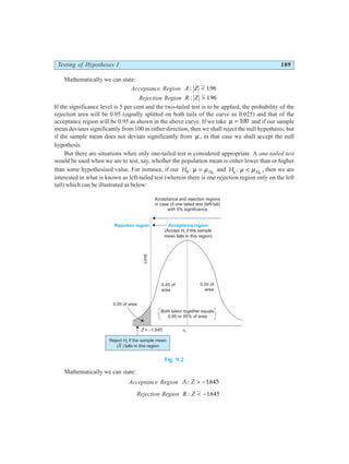 Testing of Hypotheses I 189
Mathematically we can state:
Acceptance Region A Z
: < 196
.
Rejection Region R Z
: > 196
.
If the significance level is 5 per cent and the two-tailed test is to be applied, the probability of the
rejection area will be 0.05 (equally splitted on both tails of the curve as 0.025) and that of the
acceptance region will be 0.95 as shown in the above curve. If we take µ = 100 and if our sample
mean deviates significantly from 100 in either direction, then we shall reject the null hypothesis; but
if the sample mean does not deviate significantly from µ , in that case we shall accept the null
hypothesis.
But there are situations when only one-tailed test is considered appropriate. A one-tailed test
would be used when we are to test, say, whether the population mean is either lower than or higher
than some hypothesised value. For instance, if our H H
0 0
: µ µ
= and Ha H
: µ µ
< 0
, then we are
interested in what is known as left-tailed test (wherein there is one rejection region only on the left
tail) which can be illustrated as below:
Fig. 9.2
Mathematically we can state:
Acceptance Region A Z
: > −1645
.
Rejection Region R Z
: < −1645
.
Acceptance and rejection regions
in case of one tailed test (left-tail)
with 5% significance
Acceptance region
(Accept if the sample
mean falls in this region)
H0
Rejection region
0.45 of
area
0.50 of
area
0.05 of area
Limit
Z = –1.645 m m
H0
=
Both taken together equals
0.95 or 95% of area
Reject if the sample mean
( falls in this region
H
X )
0
 