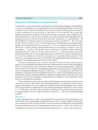 Testing of Hypotheses I 193
MEASURING THE POWER OF A HYPOTHESIS TEST
As stated above we may commit Type I and Type II errors while testing a hypothesis. The probability
of Type I error is denoted as α (the significance level of the test) and the probability of Type II error
is referred to as β . Usually the significance level of a test is assigned in advance and once we decide
it, there is nothing else we can do about α . But what can we say about β ? We all know that
hypothesis test cannot be foolproof; sometimes the test does not reject H0
when it happens to be a
false one and this way a Type II error is made. But we would certainly like that β (the probability of
accepting H0
when H0
is not true) to be as small as possible. Alternatively, we would like that 1 – β
(the probability of rejecting H0
when H0
is not true) to be as large as possible. If 1 – β is very much
nearer to unity (i.e., nearer to 1.0), we can infer that the test is working quite well, meaning thereby
that the test is rejecting H0
when it is not true and if 1 – β is very much nearer to 0.0, then we infer
that the test is poorly working, meaning thereby that it is not rejecting H0
when H0
is not true.
Accordingly 1 – β value is the measure of how well the test is working or what is technically
described as the power of the test. In case we plot the values of 1 – β for each possible value of the
population parameter (say µ , the true population mean) for which the H0
is not true (alternatively the
Ha
is true), the resulting curve is known as the power curve associated with the given test. Thus
power curve of a hypothesis test is the curve that shows the conditional probability of rejecting H0
as
a function of the population parameter and size of the sample.
The function defining this curve is known as the power function. In other words, the power
function of a test is that function defined for all values of the parameter(s) which yields the probability
that H0
is rejected and the value of the power function at a specific parameter point is called the
power of the test at that point. As the population parameter gets closer and closer to hypothesised
value of the population parameter, the power of the test (i.e., 1 – β ) must get closer and closer to the
probability of rejecting H0
when the population parameter is exactly equal to hypothesised value of
the parameter. We know that this probability is simply the significance level of the test, and as such
the power curve of a test terminates at a point that lies at a height of α (the significance level)
directly over the population parameter.
Closely related to the power function, there is another function which is known as the operating
characteristic function which shows the conditional probability of accepting H0
for all values of
population parameter(s) for a given sample size, whether or not the decision happens to be a correct
one. If power function is represented as H and operating characteristic function as L, then we have
L = 1 – H. However, one needs only one of these two functions for any decision rule in the context
of testing hypotheses. How to compute the power of a test (i.e., 1 – β ) can be explained through
examples.
Illustration 1
A certain chemical process is said to have produced 15 or less pounds of waste material for every
60 lbs. batch with a corresponding standard deviation of 5 lbs. A random sample of 100 batches
gives an average of 16 lbs. of waste per batch. Test at 10 per cent level whether the average quantity
of waste per batch has increased. Compute the power of the test for µ = 16 lbs. If we raise the level
of significance to 20 per cent, then how the power of the test for µ = 16 lbs. would be affected?
 