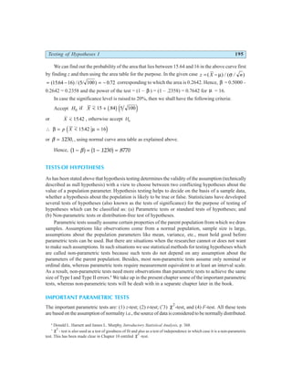 Testing of Hypotheses I 195
We can find out the probability of the area that lies between 15.64 and 16 in the above curve first
by finding z and then using the area table for the purpose. In the given case z X n
= −
( ) ( )
µ σ
/ /
= − = −
( ) ( )
1564 16 5 100 0 72
. / / . corresponding to which the area is 0.2642. Hence, β = 0.5000 –
0.2642 = 0.2358 and the power of the test = (1 – β ) = (1 – .2358) = 0.7642 for µ = 16.
In case the significance level is raised to 20%, then we shall have the following criteria:
Accept H X
0 15 84 5 100
if < + .
b ge j
or X < 1542
. , otherwise accept Ha
∴ = < =
β µ
p X 1542 16
.
d i
or β = . ,
1230 , using normal curve area table as explained above.
Hence, 1 1 1230 8770
− = − =
β
b g b g
. .
TESTS OF HYPOTHESES
As has been stated above that hypothesis testing determines the validity of the assumption (technically
described as null hypothesis) with a view to choose between two conflicting hypotheses about the
value of a population parameter. Hypothesis testing helps to decide on the basis of a sample data,
whether a hypothesis about the population is likely to be true or false. Statisticians have developed
several tests of hypotheses (also known as the tests of significance) for the purpose of testing of
hypotheses which can be classified as: (a) Parametric tests or standard tests of hypotheses; and
(b) Non-parametric tests or distribution-free test of hypotheses.
Parametric tests usually assume certain properties of the parent population from which we draw
samples. Assumptions like observations come from a normal population, sample size is large,
assumptions about the population parameters like mean, variance, etc., must hold good before
parametric tests can be used. But there are situations when the researcher cannot or does not want
to make such assumptions. In such situations we use statistical methods for testing hypotheses which
are called non-parametric tests because such tests do not depend on any assumption about the
parameters of the parent population. Besides, most non-parametric tests assume only nominal or
ordinal data, whereas parametric tests require measurement equivalent to at least an interval scale.
As a result, non-parametric tests need more observations than parametric tests to achieve the same
size of Type I and Type II errors.4
We take up in the present chapter some of the important parametric
tests, whereas non-parametric tests will be dealt with in a separate chapter later in the book.
IMPORTANT PARAMETRIC TESTS
The important parametric tests are: (1) z-test; (2) t-test; (*
3) χ2
-test, and (4) F-test. All these tests
are based on the assumption of normality i.e., the source of data is considered to be normally distributed.
4
Donald L. Harnett and James L. Murphy, Introductory Statistical Analysis, p. 368.
* χ2
- test is also used as a test of goodness of fit and also as a test of independence in which case it is a non-parametric
test. This has been made clear in Chapter 10 entitled χ2
-test.
 