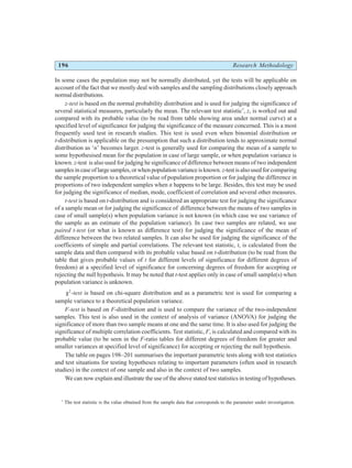 196 Research Methodology
In some cases the population may not be normally distributed, yet the tests will be applicable on
account of the fact that we mostly deal with samples and the sampling distributions closely approach
normal distributions.
z-test is based on the normal probability distribution and is used for judging the significance of
several statistical measures, particularly the mean. The relevant test statistic*
, z, is worked out and
compared with its probable value (to be read from table showing area under normal curve) at a
specified level of significance for judging the significance of the measure concerned. This is a most
frequently used test in research studies. This test is used even when binomial distribution or
t-distribution is applicable on the presumption that such a distribution tends to approximate normal
distribution as ‘n’ becomes larger. z-test is generally used for comparing the mean of a sample to
some hypothesised mean for the population in case of large sample, or when population variance is
known. z-test is also used for judging he significance of difference between means of two independent
samplesincaseoflargesamples,orwhenpopulationvarianceisknown. z-testisalsousedfor comparing
the sample proportion to a theoretical value of population proportion or for judging the difference in
proportions of two independent samples when n happens to be large. Besides, this test may be used
for judging the significance of median, mode, coefficient of correlation and several other measures.
t-test is based on t-distribution and is considered an appropriate test for judging the significance
of a sample mean or for judging the significance of difference between the means of two samples in
case of small sample(s) when population variance is not known (in which case we use variance of
the sample as an estimate of the population variance). In case two samples are related, we use
paired t-test (or what is known as difference test) for judging the significance of the mean of
difference between the two related samples. It can also be used for judging the significance of the
coefficients of simple and partial correlations. The relevant test statistic, t, is calculated from the
sample data and then compared with its probable value based on t-distribution (to be read from the
table that gives probable values of t for different levels of significance for different degrees of
freedom) at a specified level of significance for concerning degrees of freedom for accepting or
rejecting the null hypothesis. It may be noted that t-test applies only in case of small sample(s) when
population variance is unknown.
χ2
-test is based on chi-square distribution and as a parametric test is used for comparing a
sample variance to a theoretical population variance.
F-test is based on F-distribution and is used to compare the variance of the two-independent
samples. This test is also used in the context of analysis of variance (ANOVA) for judging the
significance of more than two sample means at one and the same time. It is also used for judging the
significance of multiple correlation coefficients. Test statistic, F, is calculated and compared with its
probable value (to be seen in the F-ratio tables for different degrees of freedom for greater and
smaller variances at specified level of significance) for accepting or rejecting the null hypothesis.
The table on pages 198–201 summarises the important parametric tests along with test statistics
and test situations for testing hypotheses relating to important parameters (often used in research
studies) in the context of one sample and also in the context of two samples.
We can now explain and illustrate the use of the above stated test statistics in testing of hypotheses.
*
The test statistic is the value obtained from the sample data that corresponds to the parameter under investigation.
 