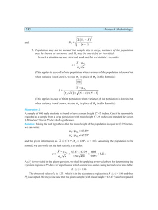 202 Research Methodology
and σs
i
X X
n
=
∑ −
−
d i
b g
2
1
5. Population may not be normal but sample size is large, variance of the population
may be known or unknown, and Ha
may be one-sided or two-sided:
In such a situation we use z-test and work out the test statistic z as under:
z
X
n
H
p
=
− µ
σ
0
/
(This applies in case of infinite population when variance of the population is known but
when variance is not known, we use σs in place of σ p in this formula.)
OR
z
X
n N n N
H
p
=
−
× − −
µ
σ
0
1
/ /
e j b g b g
(This applies in case of finite population when variance of the population is known but
when variance is not known, we use σs in place of σ p in this formula.)
Illustration 2
A sample of 400 male students is found to have a mean height 67.47 inches. Can it be reasonably
regarded as a sample from a large population with mean height 67.39 inches and standard deviation
1.30 inches? Test at 5% level of significance.
Solution: Taking the null hypothesis that the mean height of the population is equal to 67.39 inches,
we can write:
H H
0 0
67 39
: µ = . "
Ha H
: µ 0
67 39
≠ . "
and the given information as X p
= =
67 47 130
. " , . " ,
σ n = 400. Assuming the population to be
normal, we can work out the test statistic z as under:
z
X
n
H
p
=
−
=
−
= =
µ
σ
0
67 47 67 39
130 400
0 08
0 065
1231
/
. .
. /
.
.
.
As Ha
is two-sided in the given question, we shall be applying a two-tailed test for determining the
rejection regions at 5% level of significance which comes to as under, using normal curve area table:
R : | z | > 1.96
The observed value of z is 1.231 which is in the acceptance region since R : | z | > 1.96 and thus
H0
is accepted. We may conclude that the given sample (with mean height = 67.47") can be regarded
 