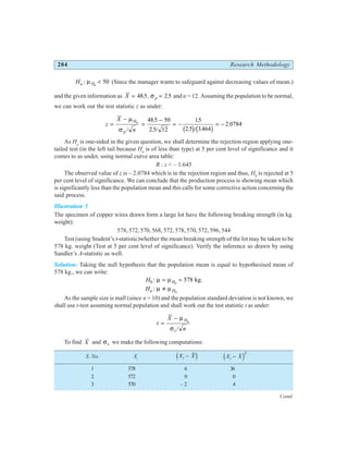 204 Research Methodology
Ha H
: µ 0
50
< (Since the manager wants to safeguard against decreasing values of mean.)
and the given information as X p
= =
485 2 5
. , .
σ and n = 12. Assuming the population to be normal,
we can work out the test statistic z as under:
z
X
n
H
p
=
−
=
−
= − = −
µ
σ
0
485 50
2 5 12
15
2 5 3464
2 0784
/
.
. /
.
. / .
.
b gb g
As Ha
is one-sided in the given question, we shall determine the rejection region applying one-
tailed test (in the left tail because Ha
is of less than type) at 5 per cent level of significance and it
comes to as under, using normal curve area table:
R : z < – 1.645
The observed value of z is – 2.0784 which is in the rejection region and thus, H0
is rejected at 5
per cent level of significance. We can conclude that the production process is showing mean which
is significantly less than the population mean and this calls for some corrective action concerning the
said process.
Illustration 5
The specimen of copper wires drawn form a large lot have the following breaking strength (in kg.
weight):
578, 572, 570, 568, 572, 578, 570, 572, 596, 544
Test (using Student’s t-statistic)whether the mean breaking strength of the lot may be taken to be
578 kg. weight (Test at 5 per cent level of significance). Verify the inference so drawn by using
Sandler’s A-statistic as well.
Solution: Taking the null hypothesis that the population mean is equal to hypothesised mean of
578 kg., we can write:
H H
0 0
578
: kg
µ µ
= = .
Ha H
: µ µ
≠ 0
As the sample size is mall (since n = 10) and the population standard deviation is not known, we
shall use t-test assuming normal population and shall work out the test statistic t as under:
t
X
n
H
s
=
− µ
σ
0
/
To find X and σs we make the following computations:
S. No. Xi
X X
i −
d i X X
i −
d i2
1 578 6 36
2 572 0 0
3 570 – 2 4
Contd.
○ ○ ○ ○ ○ ○ ○ ○ ○ ○ ○ ○ ○ ○ ○ ○ ○ ○ ○ ○ ○ ○ ○ ○ ○ ○ ○ ○ ○ ○ ○ ○ ○ ○ ○ ○ ○ ○ ○ ○ ○ ○ ○ ○ ○ ○ ○ ○ ○ ○ ○ ○ ○
 