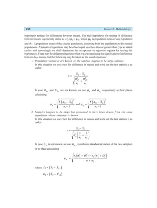 208 Research Methodology
hypothesis testing for differences between means. The null hypothesis for testing of difference
between means is generally stated as H0 1 2
: µ µ
= , where µ1 is population mean of one population
and µ2 is population mean of the second population, assuming both the populations to be normal
populations. Alternative hypothesis may be of not equal to or less than or greater than type as stated
earlier and accordingly we shall determine the acceptance or rejection regions for testing the
hypotheses. There may be different situations when we are examining the significance of difference
between two means, but the following may be taken as the usual situations:
1. Population variances are known or the samples happen to be large samples:
In this situation we use z-test for difference in means and work out the test statistic z as
under:
z
X X
n n
p p
=
−
+
1 2
1
2
1
2
2
2
σ σ
In case σ p1
and σ p2
are not known, we use σs1
and σs2
respectively in their places
calculating
σ σ
s
i
s
i
X X
n
X X
n
1 2
1 1
2
1
2 2
2
2
1 1
=
∑ −
−
=
∑ −
−
d i d i
and
2. Samples happen to be large but presumed to have been drawn from the same
population whose variance is known:
In this situation we use z test for difference in means and work out the test statistic z as
under:
z
X X
n n
p
=
−
+
F
HG I
KJ
1 2
2
1 2
1 1
σ
In case σ p is not known, we use σs1 2
.
(combined standard deviation of the two samples)
in its place calculating
σ
σ σ
s
s s
n D n D
n n
1 2
1 2
1
2
1
2
2
2
2
2
1 2
.
=
+ + +
+
e j e j
where D X X
1 1 1 2
= − .
d i
D X X
2 2 1 2
= − .
d i
 