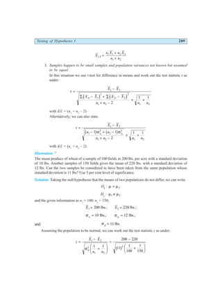 Testing of Hypotheses I 209
X
n X n X
n n
1 2
1 1 2 2
1 2
. =
+
+
3. Samples happen to be small samples and population variances not known but assumed
to be equal:
In this situation we use t-test for difference in means and work out the test statistic t as
under:
t
X X
X X X X
n n n n
i i
=
−
∑ − + ∑ −
+ −
× +
1 2
1 1
2
2 2
2
1 2 1 2
2
1 1
d i d i
with d.f. = (n1
+ n2
– 2)
Alternatively, we can also state
t
X X
n n
n n n n
s s
=
−
− + −
+ −
× +
1 2
1
2
2
2
1 2 1 2
1 1
2
1 1
1 2
b g b g
σ σ
with d.f. = (n1
+ n2
– 2)
Illustration 7
The mean produce of wheat of a sample of 100 fields in 200 lbs. per acre with a standard deviation
of 10 lbs. Another samples of 150 fields gives the mean of 220 lbs. with a standard deviation of
12 lbs. Can the two samples be considered to have been taken from the same population whose
standard deviation is 11 lbs? Use 5 per cent level of significance.
Solution: Taking the null hypothesis that the means of two populations do not differ, we can write
H0
: µ µ
= 2
Ha
: µ µ
1 2
≠
and the given information as n1
= 100; n2
= 150;
X X
1 2
200 220
= =
lbs ; lbs ;
. .
σ σ
s s
1 2
10 12
= =
lbs ; lbs ;
. .
and σ p = 11 lbs.
Assuming the population to be normal, we can work out the test statistic z as under:
z
X X
n n
p
=
−
+
F
HG I
KJ
=
−
+
F
HG I
KJ
1 2
2
1 2
2
1 1
200 220
11
1
100
1
150
σ b g
 