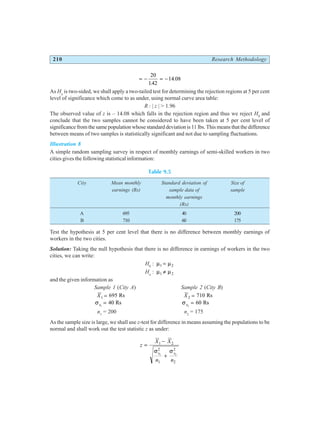 210 Research Methodology
= − = −
20
142
14 08
.
.
As Ha
is two-sided, we shall apply a two-tailed test for determining the rejection regions at 5 per cent
level of significance which come to as under, using normal curve area table:
R : | z | > 1.96
The observed value of z is – 14.08 which falls in the rejection region and thus we reject H0
and
conclude that the two samples cannot be considered to have been taken at 5 per cent level of
significance from the same population whose standard deviation is 11 lbs. This means that the difference
between means of two samples is statistically significant and not due to sampling fluctuations.
Illustration 8
A simple random sampling survey in respect of monthly earnings of semi-skilled workers in two
cities gives the following statistical information:
Table 9.5
City Mean monthly Standard deviation of Size of
earnings (Rs) sample data of sample
monthly earnings
(Rs)
A 695 40 200
B 710 60 175
Test the hypothesis at 5 per cent level that there is no difference between monthly earnings of
workers in the two cities.
Solution: Taking the null hypothesis that there is no difference in earnings of workers in the two
cities, we can write:
H0
: µ µ
1 2
=
Ha
: µ µ
1 2
≠
and the given information as
Sample 1 (City A) Sample 2 (City B)
X1 695
= Rs X2 710
= Rs
σs1
40
= Rs σs2
60
= Rs
n1
= 200 n2
= 175
As the sample size is large, we shall use z-test for difference in means assuming the populations to be
normal and shall work out the test statistic z as under:
z
X X
n n
s s
=
−
+
1 2
2
1
2
2
1 2
σ σ
 