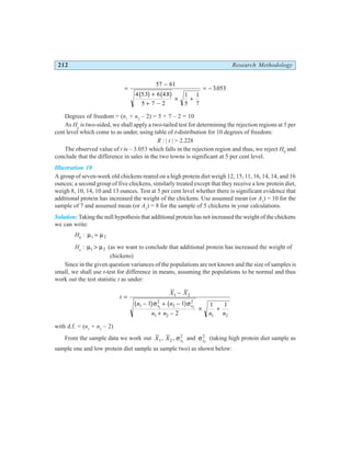 212 Research Methodology
=
−
+
+ −
× +
= −
57 61
4 53 6 4 8
5 7 2
1
5
1
7
3053
. .
.
b g b g
Degrees of freedom = (n1
+ n2
– 2) = 5 + 7 – 2 = 10
As Ha
is two-sided, we shall apply a two-tailed test for determining the rejection regions at 5 per
cent level which come to as under, using table of t-distribution for 10 degrees of freedom:
R : | t | > 2.228
The observed value of t is – 3.053 which falls in the rejection region and thus, we reject H0
and
conclude that the difference in sales in the two towns is significant at 5 per cent level.
Illustration 10
A group of seven-week old chickens reared on a high protein diet weigh 12, 15, 11, 16, 14, 14, and 16
ounces; a second group of five chickens, similarly treated except that they receive a low protein diet,
weigh 8, 10, 14, 10 and 13 ounces. Test at 5 per cent level whether there is significant evidence that
additional protein has increased the weight of the chickens. Use assumed mean (or A1
) = 10 for the
sample of 7 and assumed mean (or A2
) = 8 for the sample of 5 chickens in your calculations.
Solution: Taking the null hypothesis that additional protein has not increased the weight of the chickens
we can write:
H0
: µ µ
1 2
=
Ha
: µ µ
1 2
> (as we want to conclude that additional protein has increased the weight of
chickens)
Since in the given question variances of the populations are not known and the size of samples is
small, we shall use t-test for difference in means, assuming the populations to be normal and thus
work out the test statistic t as under:
t
X X
n n
n n n n
s s
=
−
− + −
+ −
× +
1 2
1
2
2
2
1 2 1 2
1 1
2
1 1
1 2
b g b g
σ σ
with d.f. = (n1
+ n2
– 2)
From the sample data we work out X X s
1 2
2
1
, , σ and σs2
2
(taking high protein diet sample as
sample one and low protein diet sample as sample two) as shown below:
 