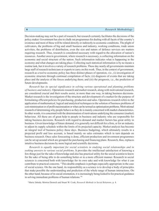 6 Research Methodology
Decision-making may not be a part of research, but research certainly facilitates the decisions of the
policy maker. Government has also to chalk out programmes for dealing with all facets of the country’s
existence and most of these will be related directly or indirectly to economic conditions. The plight of
cultivators, the problems of big and small business and industry, working conditions, trade union
activities, the problems of distribution, even the size and nature of defence services are matters
requiring research. Thus, research is considered necessary with regard to the allocation of nation’s
resources. Another area in government, where research is necessary, is collecting information on the
economic and social structure of the nation. Such information indicates what is happening in the
economy and what changes are taking place. Collecting such statistical information is by no means a
routine task, but it involves a variety of research problems. These day nearly all governments maintain
large staff of research technicians or experts to carry on this work. Thus, in the context of government,
research as a tool to economic policy has three distinct phases of operation, viz., (i) investigation of
economic structure through continual compilation of facts; (ii) diagnosis of events that are taking
place and the analysis of the forces underlying them; and (iii) the prognosis, i.e., the prediction of
future developments.
Research has its special significance in solving various operational and planning problems
of business and industry. Operations research and market research, along with motivational research,
are considered crucial and their results assist, in more than one way, in taking business decisions.
Market research is the investigation of the structure and development of a market for the purpose of
formulating efficient policies for purchasing, production and sales. Operations research refers to the
application of mathematical, logical and analytical techniques to the solution of business problems of
costminimisationorofprofitmaximisationorwhatcanbetermedasoptimisationproblems.Motivational
research of determining why people behave as they do is mainly concerned with market characteristics.
In other words, it is concerned with the determination of motivations underlying the consumer (market)
behaviour. All these are of great help to people in business and industry who are responsible for
taking business decisions. Research with regard to demand and market factors has great utility in
business. Given knowledge of future demand, it is generally not difficult for a firm, or for an industry
to adjust its supply schedule within the limits of its projected capacity. Market analysis has become
an integral tool of business policy these days. Business budgeting, which ultimately results in a
projected profit and loss account, is based mainly on sales estimates which in turn depends on
business research. Once sales forecasting is done, efficient production and investment programmes
can be set up around which are grouped the purchasing and financing plans. Research, thus, replaces
intuitive business decisions by more logical and scientific decisions.
Research is equally important for social scientists in studying social relationships and in
seeking answers to various social problems. It provides the intellectual satisfaction of knowing a
few things just for the sake of knowledge and also has practical utility for the social scientist to know
for the sake of being able to do something better or in a more efficient manner. Research in social
sciences is concerned both with knowledge for its own sake and with knowledge for what it can
contribute to practical concerns. “This double emphasis is perhaps especially appropriate in the case
of social science. On the one hand, its responsibility as a science is to develop a body of principles
that make possible the understanding and prediction of the whole range of human interactions. On
the other hand, because of its social orientation, it is increasingly being looked to for practical guidance
in solving immediate problems of human relations.”6
6
Marie Jahoda, Morton Deutsch and Stuart W. Cook, Research Methods in Social Relations, p. 4.
 