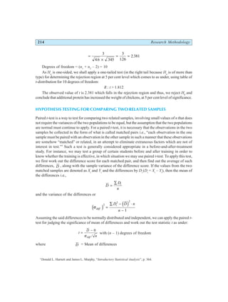 214 Research Methodology
=
×
= =
3
4 6 345
3
126
2 381
. . .
.
Degrees of freedom = (n1
+ n2
– 2) = 10
As Ha
is one-sided, we shall apply a one-tailed test (in the right tail because Ha
is of more than
type) for determining the rejection region at 5 per cent level which comes to as under, using table of
t-distribution for 10 degrees of freedom:
R : t > 1.812
The observed value of t is 2.381 which falls in the rejection region and thus, we reject H0
and
conclude that additional protein has increased the weight of chickens, at 5 per cent level of significance.
HYPOTHESIS TESTING FOR COMPARING TWO RELATED SAMPLES
Paired t-test is a way to test for comparing two related samples, involving small values of n that does
not require the variances of the two populations to be equal, but the assumption that the two populations
are normal must continue to apply. For a paired t-test, it is necessary that the observations in the two
samples be collected in the form of what is called matched pairs i.e., “each observation in the one
sample must be paired with an observation in the other sample in such a manner that these observations
are somehow “matched” or related, in an attempt to eliminate extraneous factors which are not of
interest in test.”5
Such a test is generally considered appropriate in a before-and-after-treatment
study. For instance, we may test a group of certain students before and after training in order to
know whether the training is effective, in which situation we may use paired t-test. To apply this test,
we first work out the difference score for each matched pair, and then find out the average of such
differences, D , along with the sample variance of the difference score. If the values from the two
matched samples are denoted as Xi
and Yi
and the differences by Di
(Di
= Xi
– Yi
), then the mean of
the differences i.e.,
D
D
n
i
=
∑
and the variance of the differences or
σdiff
i
D D n
n
.
d i d i
2
2 2
1
=
∑ − ⋅
−
Assuming the said differences to be normally distributed and independent, we can apply the paired t-
test for judging the significance of mean of differences and work out the test statistic t as under:
t
D
n
diff
=
− 0
σ /
with (n – 1) degrees of freedom
where D = Mean of differences
5
Donald L. Harnett and James L. Murphy, “Introductory Statistical Analysis”, p. 364.
 