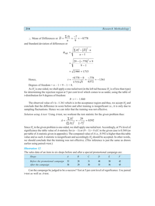 216 Research Methodology
∴ Mean of Differences or D
D
n
i
=
∑
=
−
= −
7
9
0 778
.
and Standard deviation of differences or
σdiff
i
D D n
n
. =
∑ − ⋅
−
2 2
1
d i
=
− − ×
−
29 778 9
9 1
2
.
b g
= =
2 944 1715
. .
Hence, t =
− −
=
−
= −
0 778 0
1715 9
778
0572
1361
.
. /
.
.
.
Degrees of freedom = n – 1 = 9 – 1 = 8.
As Ha
is one-sided, we shall apply a one-tailed test (in the left tail because Ha
is of less than type)
for determining the rejection region at 5 per cent level which comes to as under, using the table of
t-distribution for 8 degrees of freedom:
R : t < – 1.860
The observed value of t is –1.361 which is in the acceptance region and thus, we accept H0
and
conclude that the difference in score before and after training is insignificant i.e., it is only due to
sampling fluctuations. Hence we can infer that the training was not effective.
Solution using A-test: Using A-test, we workout the test statistic for the given problem thus:
A
D
D
i
i
=
∑
∑
=
−
=
2
2 2
29
7
0592
b g b g
.
Since Ha
in the given problem is one-sided, we shall apply one-tailed test. Accordingly, at 5% level of
significance the table value of A-statistic for (n – 1) or (9 – 1) = 8 d.f. in the given case is 0.368 (as
per table of A-statistic given in appendix). The computed value of A i.e., 0.592 is higher than this table
value and as such A-statistic is insignificant and accordingly H0
should be accepted. In other words,
we should conclude that the training was not effective. (This inference is just the same as drawn
earlier using paired t-test.)
Illustration 12
The sales data of an item in six shops before and after a special promotional campaign are:
Shops A B C D E F
Before the promotional campaign 53 28 31 48 50 42
After the campaign 58 29 30 55 56 45
Can the campaign be judged to be a success? Test at 5 per cent level of significance. Use paired
t-test as well as A-test.
 