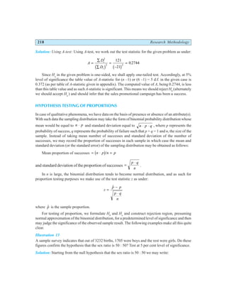 218 Research Methodology
Solution: Using A-test: Using A-test, we work out the test statistic for the given problem as under:
A
D
D
i
i
=
∑
∑
=
−
=
2
2 2
121
21
0 2744
b g b g
.
Since Ha
in the given problem is one-sided, we shall apply one-tailed test. Accordingly, at 5%
level of significance the table value of A-statistic for (n –1) or (6 –1) = 5 d.f. in the given case is
0.372 (as per table of A-statistic given in appendix). The computed value of A, being 0.2744, is less
than this table value and as such A-statistic is significant. This means we should reject H0
(alternately
we should accept Ha
) and should infer that the sales promotional campaign has been a success.
HYPOTHESIS TESTING OF PROPORTIONS
In case of qualitative phenomena, we have data on the basis of presence or absence of an attribute(s).
With such data the sampling distribution may take the form of binomial probability distribution whose
mean would be equal to n p
⋅ and standard deviation equal to n p q
⋅ ⋅ , where p represents the
probability of success, q represents the probability of failure such that p + q = 1 and n, the size of the
sample. Instead of taking mean number of successes and standard deviation of the number of
successes, we may record the proportion of successes in each sample in which case the mean and
standard deviation (or the standard error) of the sampling distribution may be obtained as follows:
Mean proportion of successes = ⋅ =
n p n p
b g/
and standard deviation of the proportion of successes =
⋅
p q
n
.
In n is large, the binomial distribution tends to become normal distribution, and as such for
proportion testing purposes we make use of the test statistic z as under:
z
p p
p q
n
=
−
⋅
$
where $
p is the sample proportion.
For testing of proportion, we formulate H0
and Ha
and construct rejection region, presuming
normal approximation of the binomial distribution, for a predetermined level of significance and then
may judge the significance of the observed sample result. The following examples make all this quite
clear.
Illustration 13
A sample survey indicates that out of 3232 births, 1705 were boys and the rest were girls. Do these
figures confirm the hypothesis that the sex ratio is 50 : 50? Test at 5 per cent level of significance.
Solution: Starting from the null hypothesis that the sex ratio is 50 : 50 we may write:
 