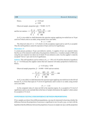 220 Research Methodology
Hence, p = 0.20 and
q = 0.80
Observed sample proportion $
p
b g = 70/400 = 0.175
and the test statistic z
p p
p q
n
=
−
⋅
=
−
×
= −
$ . .
. .
.
0175 20
20 80
400
125
As Ha
is two-sided we shall determine the rejection regions applying two-tailed test at 10 per
cent level which come to as under, using normal curve area table:
R : | z | > 1.645
The observed value of z is –1.25 which is in the acceptance region and as such H0
is accepted.
Thus the null hypothesis cannot be rejected at 10 per cent level of significance.
Illustration 15
A certain process produces 10 per cent defective articles. A supplier of new raw material claims
that the use of his material would reduce the proportion of defectives. A random sample of 400 units
using this new material was taken out of which 34 were defective units. Can the supplier’s claim be
accepted? Test at 1 per cent level of significance.
Solution: The null hypothesis can be written as H0
: p = 10% or 0.10 and the alternative hypothesis
Ha
: p < 0.10 (because the supplier claims that new material will reduce proportion of defectives).
Hence,
p = 0.10 and q = 0.90
Observed sample proportion $
p = 34/400 = 0.085 and test statistic
z
p p
p q
n
=
−
⋅
=
−
×
= = −
$ . .
. .
.
.
.
085 10
10 90
400
015
015
100
As Ha
is one-sided, we shall determine the rejection region applying one-tailed test (in the left tail
because Ha
is of less than type) at 1% level of significance and it comes to as under, using normal
curve area table:
R : z < – 2.32
As the computed value of z does not fall in the rejection region, H0
is accepted at 1% level of
significance and we can conclude that on the basis of sample information, the supplier’s claim cannot
be accepted at 1% level.
HYPOTHESIS TESTING FOR DIFFERENCE BETWEEN PROPORTIONS
If two samples are drawn from different populations, one may be interested in knowing whether the
difference between the proportion of successes is significant or not. In such a case, we start with the
hypothesis that the difference between the proportion of success in sample one $
p1
b g and the proportion
 