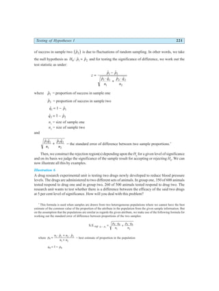Testing of Hypotheses I 221
of success in sample two $
p2
b g is due to fluctuations of random sampling. In other words, we take
the null hypothesis as H p p
0 1 2
: $ $
= and for testing the significance of difference, we work out the
test statistic as under:
z
p p
p q
n
p q
n
=
−
⋅
+
⋅
$ $
$ $ $ $
1 2
1 1
1
2 2
2
where $
p1 = proportion of success in sample one
$
p2 = proportion of success in sample two
$ $
q p
1 1
1
= −
$ $
q p
2 2
1
= −
n1
= size of sample one
n2
= size of sample two
and
$ $ $ $
p q
n
p q
n
1 1
1
2 2
2
+ = the standard error of difference between two sample proportions.*
Then, we construct the rejection region(s) depending upon the Ha
for a given level of significance
and on its basis we judge the significance of the sample result for accepting or rejecting H0
. We can
now illustrate all this by examples.
Illustration 6
A drug research experimental unit is testing two drugs newly developed to reduce blood pressure
levels. The drugs are administered to two different sets of animals. In group one, 350 of 600 animals
tested respond to drug one and in group two, 260 of 500 animals tested respond to drug two. The
research unit wants to test whether there is a difference between the efficacy of the said two drugs
at 5 per cent level of significance. How will you deal with this problem?
*
This formula is used when samples are drawn from two heterogeneous populations where we cannot have the best
estimate of the common value of the proportion of the attribute in the population from the given sample information. But
on the assumption that the populations are similar as regards the given attribute, we make use of the following formula for
working out the standard error of difference between proportions of the two samples:
S.E.Diff p p
p q
n
p q
n
. 1 2
0 0
1
0 0
2
− =
⋅
+
⋅
where p
n p n p
n n
0
1 1 2 2
1 2
=
⋅ + ⋅
+
$ $
= best estimate of proportion in the population
q p
0 0
1
= −
 